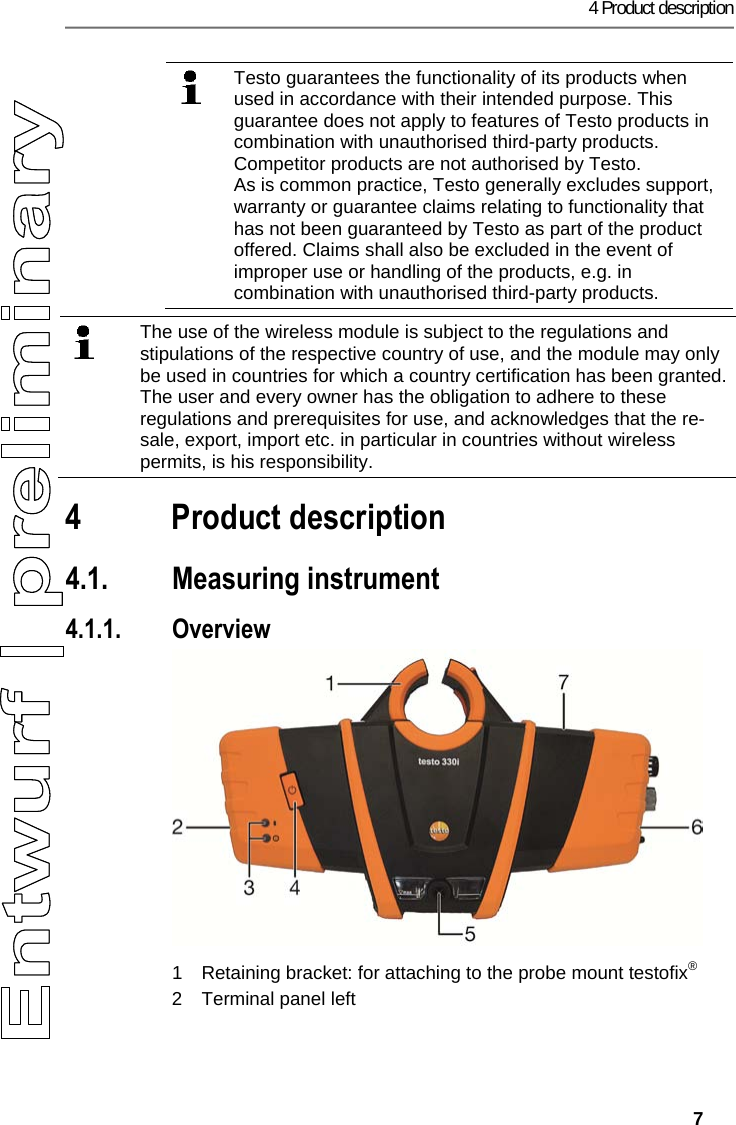 4 Product description   7  Testo guarantees the functionality of its products when used in accordance with their intended purpose. This guarantee does not apply to features of Testo products in combination with unauthorised third-party products. Competitor products are not authorised by Testo. As is common practice, Testo generally excludes support, warranty or guarantee claims relating to functionality that has not been guaranteed by Testo as part of the product offered. Claims shall also be excluded in the event of improper use or handling of the products, e.g. in combination with unauthorised third-party products.   Pos: 7 /TD/00-WI CHTIG, pr&uuml;fen, ggf. einf &uuml;genFunk-Modul Verwendung ( BT) @ 17\mod_143504385431 4_79.docx @ 214068 @  @ 1    The use of the wireless module is subject to the regulations and stipulations of the respective country of use, and the module may only be used in countries for which a country certification has been granted. The user and every owner has the obligation to adhere to these regulations and prerequisites for use, and acknowledges that the re-sale, export, import etc. in particular in countries without wireless permits, is his responsibility.   Pos: 8 /TD/&Uuml;berschr iften/4. Produktbesc hreibung @ 0\mod_11737 74846679_79.docx @ 310 @ 1 @ 1  4 Product description Pos: 9 /TD/Produktbe schreibung/&Uuml;bersic ht/testo 3xx/tes to 330/testo 330i &Uuml;bersi cht @ 17\mod_14328878520 94_79.docx @ 213517 @ 2333 @ 1  4.1. Measuring instrument 4.1.1. Overview   1  Retaining bracket: for attaching to the probe mount testofix&reg; 2  Terminal panel left 