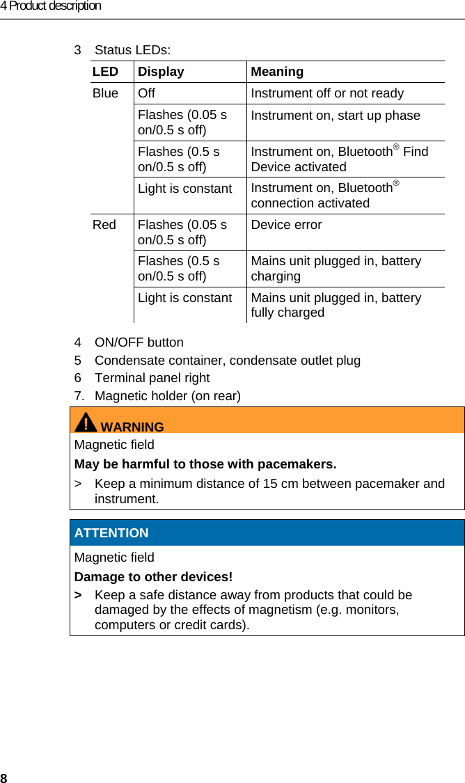 4 Product description 8 3  Status LEDs: LED Display  Meaning Blue  Off  Instrument off or not ready Flashes (0.05 s on/0.5 s off)  Instrument on, start up phase Flashes (0.5 s on/0.5 s off)  Instrument on, Bluetooth&reg; Find Device activated Light is constant  Instrument on, Bluetooth&reg; connection activated Red  Flashes (0.05 s on/0.5 s off)  Device error  Flashes (0.5 s on/0.5 s off)  Mains unit plugged in, battery charging Light is constant  Mains unit plugged in, battery fully charged 4 ON/OFF button 5  Condensate container, condensate outlet plug 6  Terminal panel right 7.  Magnetic holder (on rear) WARNINGMagnetic field May be harmful to those with pacemakers. >  Keep a minimum distance of 15 cm between pacemaker and instrument.   ATTENTION Magnetic field Damage to other devices! >  Keep a safe distance away from products that could be damaged by the effects of magnetism (e.g. monitors, computers or credit cards).  