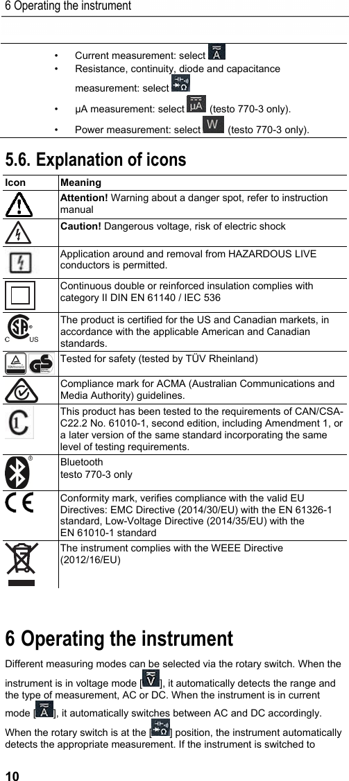 6 Operating the instrument 10 &bull;  Current measurement: select    &bull;  Resistance, continuity, diode and capacitance measurement: select    &bull;  &mu;A measurement: select   (testo 770-3 only). &bull;  Power measurement: select   (testo 770-3 only).    5.6. Explanation of icons Icon   Meaning   Attention! Warning about a danger spot, refer to instruction manual  Caution! Dangerous voltage, risk of electric shock  Application around and removal from HAZARDOUS LIVE conductors is permitted.  Continuous double or reinforced insulation complies with category II DIN EN 61140 / IEC 536  The product is certified for the US and Canadian markets, in accordance with the applicable American and Canadian standards.  Tested for safety (tested by T&Uuml;V Rheinland)  Compliance mark for ACMA (Australian Communications and Media Authority) guidelines.  This product has been tested to the requirements of CAN/CSA-C22.2 No. 61010-1, second edition, including Amendment 1, or a later version of the same standard incorporating the same level of testing requirements.  Bluetooth testo 770-3 only  Conformity mark, verifies compliance with the valid EU Directives: EMC Directive (2014/30/EU) with the EN 61326-1 standard, Low-Voltage Directive (2014/35/EU) with the EN 61010-1 standard  The instrument complies with the WEEE Directive (2012/16/EU)  Pos: 11 /TD/&Uuml;berschr iften/Elektr. Messgr &ouml;&szlig;en/7. Ger&auml;t bedien en @ 17\mod_1432652368778 _79.docx @ 213261 @ 1 @ 1  6 Operating the instrument Pos: 12 /TD/Produkt  verwenden/Elektr. Messg&ouml;&szlig; en/testo 770 Techno logie @ 18\mod_14437662963 40_79.docx @ 222467 @  @ 1  Different measuring modes can be selected via the rotary switch. When the instrument is in voltage mode [ ], it automatically detects the range and the type of measurement, AC or DC. When the instrument is in current mode [ ], it automatically switches between AC and DC accordingly. When the rotary switch is at the [ ] position, the instrument automatically detects the appropriate measurement. If the instrument is switched to 