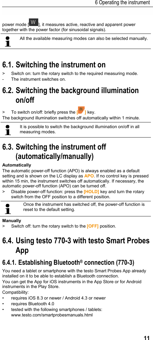 6 Operating the instrument 11 power mode [ ], it measures active, reactive and apparent power together with the power factor (for sinusoidal signals).    All the available measuring modes can also be selected manually.  Pos: 13 /TD/Produkt  verwenden/Elektr. Messg&ouml;&szlig; en/testo 770 Ger&auml;t bedi enen @ 18\mod_1443766976 623_79.docx @ 222502 @ 22255  @ 1  6.1. Switching the instrument on >  Switch on: turn the rotary switch to the required measuring mode. -  The instrument switches on. 6.2. Switching the background illumination on/off  >  To switch on/off: briefly press the [] key. The background illumination switches off automatically within 1 minute.     It is possible to switch the background illumination on/off in all measuring modes.   6.3. Switching the instrument off (automatically/manually) Automatically The automatic power-off function (APO) is always enabled as a default setting and is shown on the LC display as APO. If no control key is pressed within 15 min, the instrument switches off automatically. If necessary, the automatic power-off function (APO) can be turned off. >  Disable power-off function: press the [HOLD] key and turn the rotary switch from the OFF position to a different position.    Once the instrument has switched off, the power-off function is reset to the default setting. Manually >  Switch off: turn the rotary switch to the [OFF] position.     Pos: 14 /TD/Produkt  verwenden/Elektr. Messg&ouml;&szlig; en/testo 770 Ger&auml;t via Ap p bedienen @ 19\mod_145681 6950576_79.doc x @ 232568 @ 2225 @ 1  6.4. Using testo 770-3 with testo Smart Probes App  6.4.1. Establishing Bluetooth&reg; connection (770-3) You need a tablet or smartphone with the testo Smart Probes App already installed on it to be able to establish a Bluetooth connection. You can get the App for iOS instruments in the App Store or for Android instruments in the Play Store. Compatibility: &bull;  requires iOS 8.3 or newer / Android 4.3 or newer &bull; requires Bluetooth 4.0 &bull;  tested with the following smartphones / tablets: www.testo.com/smartprobesmanuals.html 