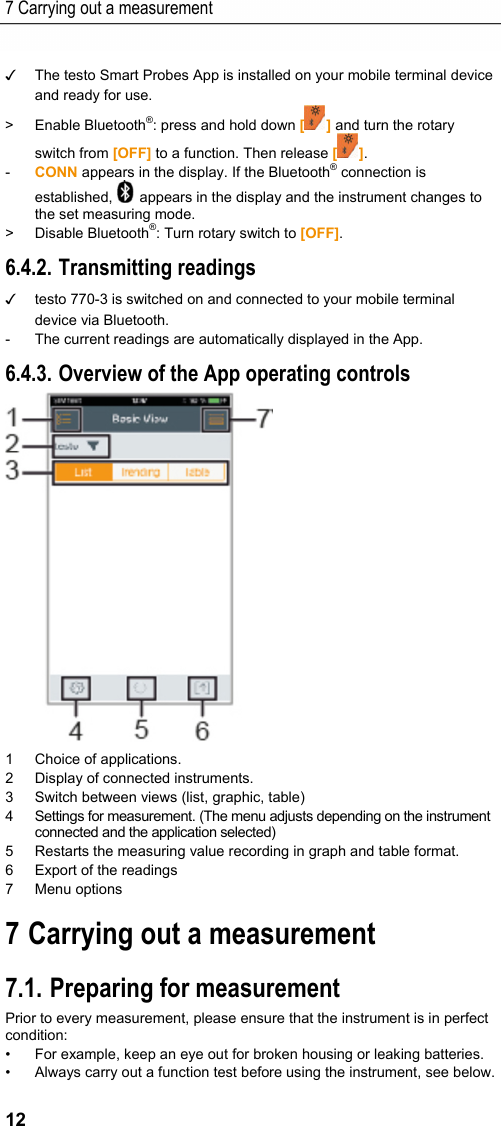 7 Carrying out a measurement 12 ✓  The testo Smart Probes App is installed on your mobile terminal device and ready for use. > Enable Bluetooth&reg;: press and hold down [] and turn the rotary switch from [OFF] to a function. Then release []. -  CONN appears in the display. If the Bluetooth&reg; connection is established,   appears in the display and the instrument changes to the set measuring mode. > Disable Bluetooth&reg;: Turn rotary switch to [OFF]. 6.4.2. Transmitting readings ✓  testo 770-3 is switched on and connected to your mobile terminal device via Bluetooth. -  The current readings are automatically displayed in the App. 6.4.3. Overview of the App operating controls  1 Choice of applications. 2  Display of connected instruments. 3  Switch between views (list, graphic, table) 4  Settings for measurement. (The menu adjusts depending on the instrument connected and the application selected) 5  Restarts the measuring value recording in graph and table format. 6  Export of the readings 7 Menu options Pos: 15 /TD/&Uuml;berschr iften/Elektr. Messgr &ouml;&szlig;en/8. Messung durc hf&uuml;hren @ 18\mod_14459507 15479_79.docx @ 223867 @ 1 @ 1  7 Carrying out a measurement Pos: 16 /TD/Produkt  verwenden/Elektr. Messg&ouml;&szlig; en/testo 770 Pr&uuml;fung  vorbereiten @ 18\mod_14446 36040115_79.doc x @ 223527 @ 2 @ 1  7.1. Preparing for measurement Prior to every measurement, please ensure that the instrument is in perfect condition:  &bull;  For example, keep an eye out for broken housing or leaking batteries. &bull;  Always carry out a function test before using the instrument, see below. 