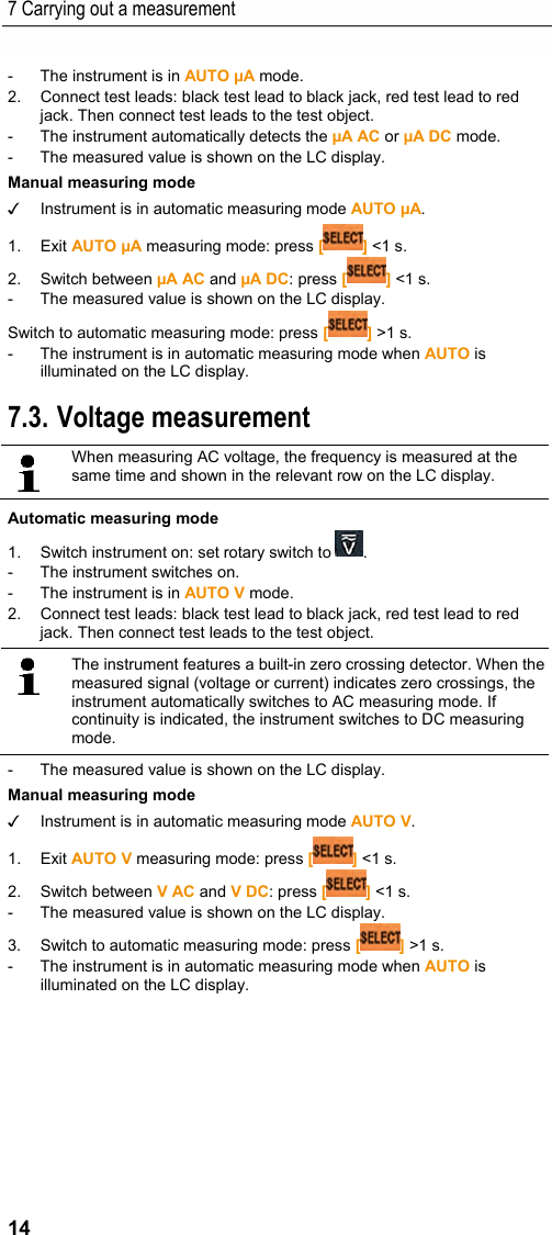 7 Carrying out a measurement 14 -  The instrument is in AUTO &micro;A mode. 2.  Connect test leads: black test lead to black jack, red test lead to red jack. Then connect test leads to the test object. -  The instrument automatically detects the &micro;A AC or &micro;A DC mode. -  The measured value is shown on the LC display. Manual measuring mode ✓  Instrument is in automatic measuring mode AUTO &micro;A. 1. Exit AUTO &micro;A measuring mode: press [] <1 s. 2. Switch between &micro;A AC and &micro;A DC: press [] <1 s. -  The measured value is shown on the LC display.  Switch to automatic measuring mode: press [] >1 s. -  The instrument is in automatic measuring mode when AUTO is illuminated on the LC display. Pos: 18 /TD/Produkt  verwenden/Elektr. Messg&ouml;&szlig; en/testo 770 Spannun gspr&uuml;fung @ 18\mod_144 4035909178_79.doc x @ 222668 @ 255 @ 1  7.3. Voltage measurement    When measuring AC voltage, the frequency is measured at the same time and shown in the relevant row on the LC display.   Automatic measuring mode 1.  Switch instrument on: set rotary switch to  . -  The instrument switches on. -  The instrument is in AUTO V mode. 2.  Connect test leads: black test lead to black jack, red test lead to red jack. Then connect test leads to the test object.    The instrument features a built-in zero crossing detector. When the measured signal (voltage or current) indicates zero crossings, the instrument automatically switches to AC measuring mode. If continuity is indicated, the instrument switches to DC measuring mode.   -  The measured value is shown on the LC display.  Manual measuring mode ✓  Instrument is in automatic measuring mode AUTO V. 1. Exit AUTO V measuring mode: press [] <1 s. 2. Switch between V AC and V DC: press [] <1 s. -  The measured value is shown on the LC display.  3.  Switch to automatic measuring mode: press [] >1 s. -  The instrument is in automatic measuring mode when AUTO is illuminated on the LC display. 