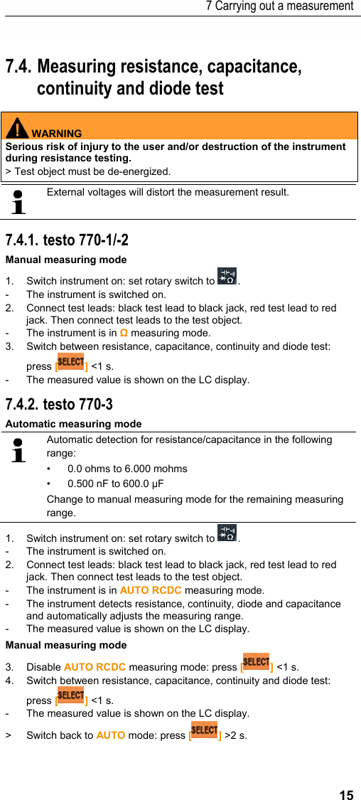 7 Carrying out a measurement 15 Pos: 19 /TD/Produkt  verwenden/Elektr. Mes sg&ouml;&szlig;en/testo 770 RCDC-Messung @ 18\mod_14446 50011502_79.doc x @ 223562 @ 235355 @ 1  7.4. Measuring resistance, capacitance, continuity and diode test   WARNING Serious risk of injury to the user and/or destruction of the instrument during resistance testing. > Test object must be de-energized.    External voltages will distort the measurement result.    7.4.1. testo 770-1/-2 Manual measuring mode 1.  Switch instrument on: set rotary switch to  . -  The instrument is switched on. 2.  Connect test leads: black test lead to black jack, red test lead to red jack. Then connect test leads to the test object. -  The instrument is in Ω measuring mode. 3.  Switch between resistance, capacitance, continuity and diode test: press [] <1 s. -  The measured value is shown on the LC display. 7.4.2. testo 770-3 Automatic measuring mode  Automatic detection for resistance/capacitance in the following range: &bull;  0.0 ohms to 6.000 mohms &bull;  0.500 nF to 600.0 &micro;F Change to manual measuring mode for the remaining measuring range. 1.  Switch instrument on: set rotary switch to  . -  The instrument is switched on. 2.  Connect test leads: black test lead to black jack, red test lead to red jack. Then connect test leads to the test object. -  The instrument is in AUTO RCDC measuring mode. -  The instrument detects resistance, continuity, diode and capacitance and automatically adjusts the measuring range. -  The measured value is shown on the LC display. Manual measuring mode 3. Disable AUTO RCDC measuring mode: press [] <1 s. 4.  Switch between resistance, capacitance, continuity and diode test: press [] <1 s. -  The measured value is shown on the LC display. > Switch back to AUTO mode: press [] >2 s. 