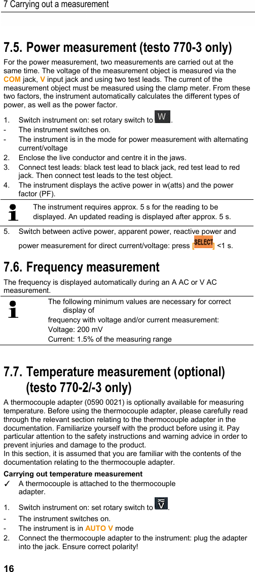 7 Carrying out a measurement 16 Pos: 20 /TD/Produkt  verwenden/Elektr. Messg&ouml;&szlig; en/testo 770 Wi rk_Blind_Scheinleistu ng @ 18\mod_1445495386810 _79.docx @ 223742 @ 2 @ 1  7.5. Power measurement (testo 770-3 only) For the power measurement, two measurements are carried out at the same time. The voltage of the measurement object is measured via the COM jack, V input jack and using two test leads. The current of the measurement object must be measured using the clamp meter. From these two factors, the instrument automatically calculates the different types of power, as well as the power factor. 1.  Switch instrument on: set rotary switch to  . -  The instrument switches on. -  The instrument is in the mode for power measurement with alternating current/voltage 2.  Enclose the live conductor and centre it in the jaws. 3.  Connect test leads: black test lead to black jack, red test lead to red jack. Then connect test leads to the test object. 4.  The instrument displays the active power in w(atts) and the power factor (PF).  The instrument requires approx. 5 s for the reading to be displayed. An updated reading is displayed after approx. 5 s. 5.  Switch between active power, apparent power, reactive power and power measurement for direct current/voltage: press [] <1 s. Pos: 21 /TD/Produkt  verwenden/Elektr. Messg&ouml;&szlig; en/testo 770 Frequenz messung @ 18\mod_144411 0407551_79.doc x @ 223197 @ 2 @ 1  7.6. Frequency measurement The frequency is displayed automatically during an A AC or V AC measurement.  The following minimum values are necessary for correct display of  frequency with voltage and/or current measurement: Voltage: 200 mV Current: 1.5% of the measuring range  Pos: 22 /TD/Produkt  verwenden/Elektr. Messg&ouml;&szlig; en/testo 770 Tempera turmessung @ 18\mod_1444 110824037_79.doc x @ 223232 @ 25 @ 1  7.7. Temperature measurement (optional) (testo 770-2/-3 only) A thermocouple adapter (0590 0021) is optionally available for measuring temperature. Before using the thermocouple adapter, please carefully read through the relevant section relating to the thermocouple adapter in the documentation. Familiarize yourself with the product before using it. Pay particular attention to the safety instructions and warning advice in order to prevent injuries and damage to the product.  In this section, it is assumed that you are familiar with the contents of the documentation relating to the thermocouple adapter. Carrying out temperature measurement ✓  A thermocouple is attached to the thermocouple  adapter. 1.  Switch instrument on: set rotary switch to  . -  The instrument switches on. -  The instrument is in AUTO V mode 2.  Connect the thermocouple adapter to the instrument: plug the adapter into the jack. Ensure correct polarity! 