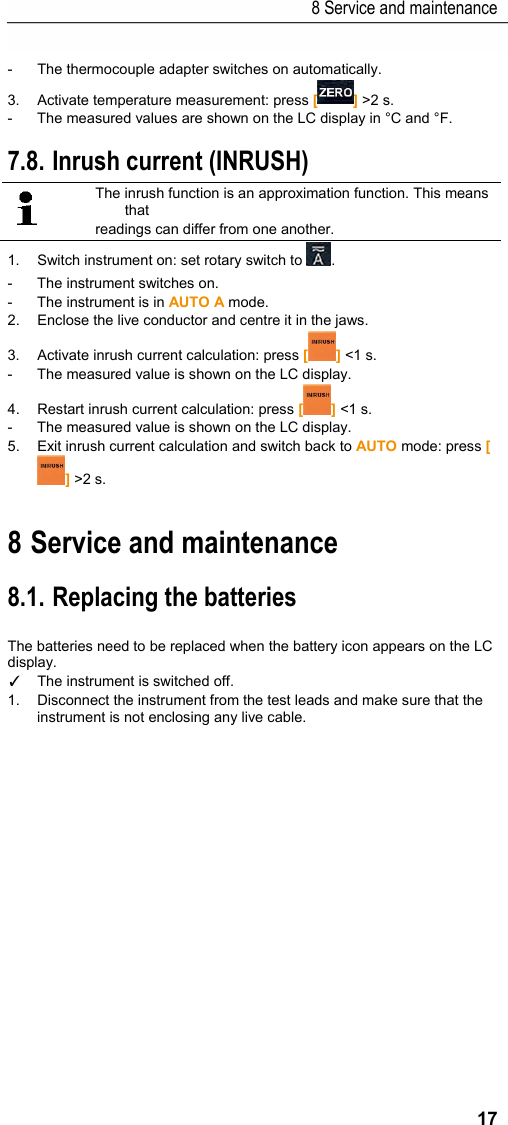 8 Service and maintenance 17 -  The thermocouple adapter switches on automatically. 3.  Activate temperature measurement: press [] >2 s. -  The measured values are shown on the LC display in &deg;C and &deg;F. Pos: 23 /TD/Produkt  verwenden/Elektr. Messg&ouml;&szlig; en/testo 770 Einscha ltstrom @ 18\mod_14441 18904937_79.doc x @ 223267 @ 2 @ 1  7.8. Inrush current (INRUSH)  The inrush function is an approximation function. This means that readings can differ from one another. 1.  Switch instrument on: set rotary switch to  . -  The instrument switches on. -  The instrument is in AUTO A mode. 2.  Enclose the live conductor and centre it in the jaws. 3.  Activate inrush current calculation: press [] <1 s. -  The measured value is shown on the LC display. 4.  Restart inrush current calculation: press [] <1 s. -  The measured value is shown on the LC display. 5.  Exit inrush current calculation and switch back to AUTO mode: press [] >2 s.  Pos: 24 /TD/&Uuml;berschr iften/Elektr. Messgr &ouml;&szlig;en/9. Wartung und Pf lege @ 17\mod_14340271359 86_79.docx @ 213637 @ 1 @ 1  8 Service and maintenance Pos: 25 /TD/Produkt ins tand halten/Elektr.  Messgr&ouml;&szlig;en/testo 770 W artung @ 18\mod_14437035771 11_79.docx @ 222427 @ 22222 @ 1  8.1. Replacing the batteries  The batteries need to be replaced when the battery icon appears on the LC display. ✓  The instrument is switched off. 1. Disconnect the instrument from the test leads and make sure that the instrument is not enclosing any live cable. 