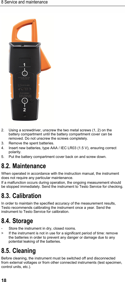 8 Service and maintenance 18  2.  Using a screwdriver, unscrew the two metal screws (1, 2) on the battery compartment until the battery compartment cover can be removed. Do not unscrew the screws completely. 3.  Remove the spent batteries. 4.  Insert new batteries, type AAA / IEC LR03 (1.5 V), ensuring correct polarity. 5.  Put the battery compartment cover back on and screw down. 8.2. Maintenance When operated in accordance with the instruction manual, the instrument does not require any particular maintenance.  If a malfunction occurs during operation, the ongoing measurement should be stopped immediately. Send the instrument to Testo Service for checking. 8.3. Calibration In order to maintain the specified accuracy of the measurement results, Testo recommends calibrating the instrument once a year. Send the instrument to Testo Service for calibration. 8.4. Storage -  Store the instrument in dry, closed rooms. >  If the instrument is not in use for a significant period of time: remove the batteries in order to prevent any danger or damage due to any potential leaking of the batteries. 8.5. Cleaning Before cleaning, the instrument must be switched off and disconnected from external voltages or from other connected instruments (test specimen, control units, etc.). 