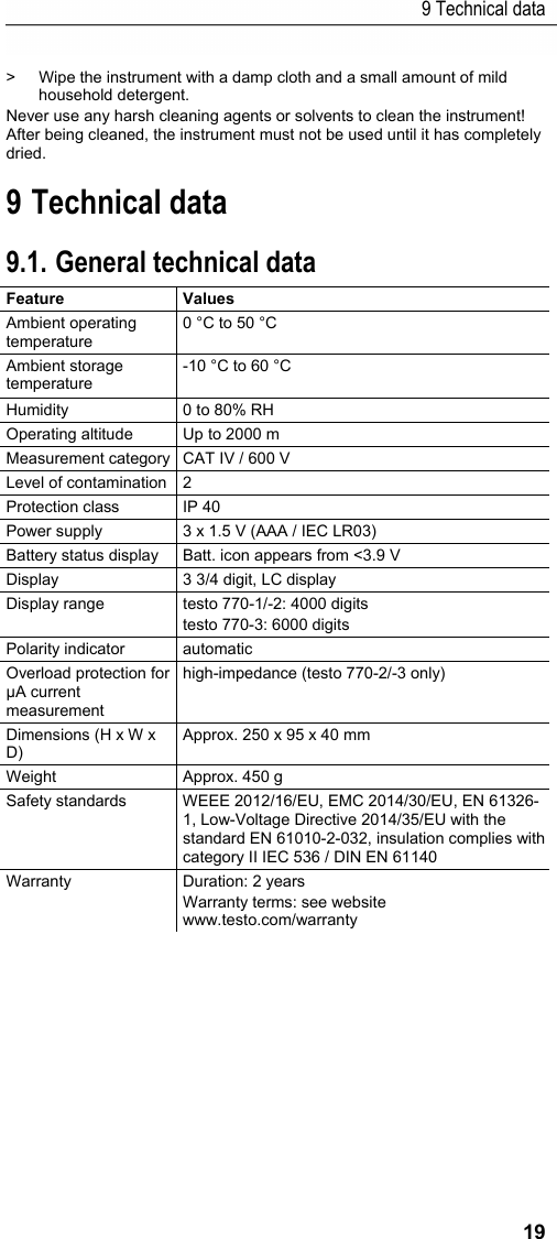 9 Technical data 19 >  Wipe the instrument with a damp cloth and a small amount of mild household detergent.  Never use any harsh cleaning agents or solvents to clean the instrument! After being cleaned, the instrument must not be used until it has completely dried. Pos: 26 /TD/&Uuml;berschr iften/Elektr. Messgr &ouml;&szlig;en/5. Technische Da ten @ 17\mod_14326486371 49_79.docx @ 213191 @ 1 @ 1  9 Technical data Pos: 27 /TD/Leistungsb eschreibung/Tec hnische Daten/Elek tr. Messgr&ouml;&szlig;en/testo 770 _TD_allgemein @ 18\ mod_1443698991921_79. docx @ 222357 @ 5 @ 1  9.1. General technical data Feature   Values  Ambient operating temperature 0 &deg;C to 50 &deg;C Ambient storage temperature -10 &deg;C to 60 &deg;C  Humidity  0 to 80% RH Operating altitude  Up to 2000 m Measurement category  CAT IV / 600 V Level of contamination  2 Protection class  IP 40 Power supply  3 x 1.5 V (AAA / IEC LR03) Battery status display  Batt. icon appears from <3.9 V  Display  3 3/4 digit, LC display Display range  testo 770-1/-2: 4000 digits testo 770-3: 6000 digits Polarity indicator  automatic Overload protection for &micro;A current measurement high-impedance (testo 770-2/-3 only) Dimensions (H x W x D) Approx. 250 x 95 x 40 mm Weight Approx. 450 g Safety standards  WEEE 2012/16/EU, EMC 2014/30/EU, EN 61326-1, Low-Voltage Directive 2014/35/EU with the standard EN 61010-2-032, insulation complies with category II IEC 536 / DIN EN 61140 Warranty  Duration: 2 years  Warranty terms: see website www.testo.com/warranty  