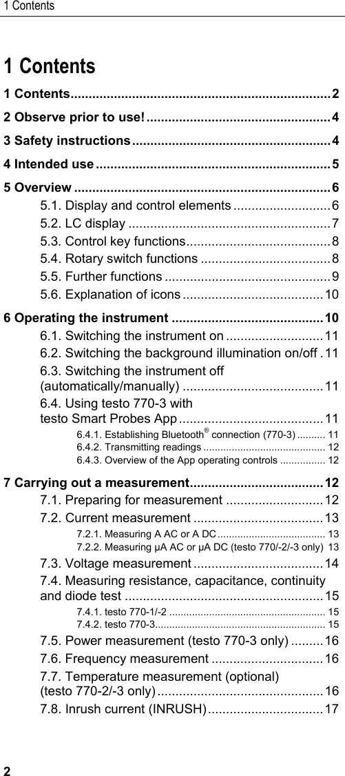 1 Contents 2 Pos: 1 /TD/&Uuml;berschr iften/1. Inhalt @ 0\mod_1 177587817070_79.doc x @ 1243 @ 1 @ 1  1 Contents 1 Contents ........................................................................ 2 2 Observe prior to use! ................................................... 4 3 Safety instructions ....................................................... 4 4 Intended use ................................................................. 5 5 Overview ....................................................................... 6 5.1. Display and control elements ........................... 6 5.2. LC display ........................................................ 7 5.3. Control key functions ........................................ 8 5.4. Rotary switch functions .................................... 8 5.5. Further functions .............................................. 9 5.6. Explanation of icons ....................................... 10 6 Operating the instrument .......................................... 10 6.1. Switching the instrument on ........................... 11 6.2. Switching the background illumination on/off . 11 6.3. Switching the instrument off (automatically/manually) ....................................... 11 6.4. Using testo 770-3 with  testo Smart Probes App ........................................ 11 6.4.1. Establishing Bluetooth&reg; connection (770-3) .......... 11 6.4.2. Transmitting readings ........................................... 12 6.4.3. Overview of the App operating controls ................ 12 7 Carrying out a measurement ..................................... 12 7.1. Preparing for measurement ........................... 12 7.2. Current measurement .................................... 13 7.2.1. Measuring A AC or A DC ......................................  13 7.2.2. Measuring &micro;A AC or &micro;A DC (testo 770/-2/-3 only)  13 7.3. Voltage measurement .................................... 14 7.4. Measuring resistance, capacitance, continuity and diode test ....................................................... 15 7.4.1. testo 770-1/-2 ....................................................... 15 7.4.2. testo 770-3 ............................................................ 15 7.5. Power measurement (testo 770-3 only) ......... 16 7.6. Frequency measurement ............................... 16 7.7. Temperature measurement (optional) (testo 770-2/-3 only) .............................................. 16 7.8. Inrush current (INRUSH) ................................ 17 