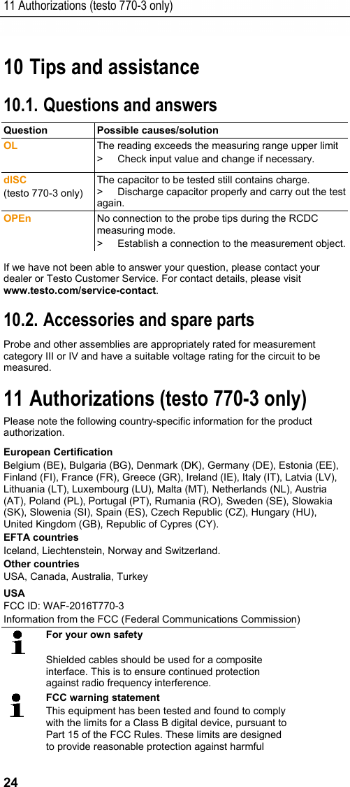 11 Authorizations (testo 770-3 only) 24 Pos: 31 /TD/&Uuml;berschr iften/8. Tipps und Hilfe @  0\mod_1173789887985 _79.docx @ 406 @ 1 @ 1  10 Tips and assistance Pos: 32 /TD/&Uuml;berschr iften/8.1 Fragen und Ant worten @ 0\mod_117740201 7078_79.docx @ 1093 @ 2 @ 1  10.1. Questions and answers Pos: 33 /TD/Tipps und Hilf e/Fragen und Antworten/ testo 770 Fragen und Anwor ten @ 18\mod_14435065617 24_79.docx @ 222307 @  @ 1  Question Possible causes/solution OL  The reading exceeds the measuring range upper limit >  Check input value and change if necessary. dISC (testo 770-3 only) The capacitor to be tested still contains charge. >  Discharge capacitor properly and carry out the test again. OPEn  No connection to the probe tips during the RCDC measuring mode. >  Establish a connection to the measurement object.If we have not been able to answer your question, please contact your dealer or Testo Customer Service. For contact details, please visit www.testo.com/service-contact. Pos: 34 /TD/&Uuml;berschr iften/8.3 Zubeh&ouml;r und Er satzteile @ 0\mod_117740 2058734_79.doc x @ 1102 @ 2 @ 1  10.2. Accessories and spare parts Pos: 35 /TD/Tipps und Hi lfe/Zubeh&ouml;r und Ersatzt eile/testo 770 - Zubeh&ouml;r  und Ersatzteile Version 2 @  19\mod_14615717069 03_79.docx @ 233100 @  @ 1  Probe and other assemblies are appropriately rated for measurement category III or IV and have a suitable voltage rating for the circuit to be measured. Pos: 36 /TD/Zulassun gen/Ueberschri ft_770_3 @ 18\mod_144422010724 4_79.docx @ 223447 @ 1 @ 1  11 Authorizations (testo 770-3 only) Please note the following country-specific information for the product authorization. Pos: 37 /TD/Zulassun gen/Daten_testo 770 @ 18\ mod_1443699524993_0. docx @ 222392 @ 5555555551 @ 4  European Certification Belgium (BE), Bulgaria (BG), Denmark (DK), Germany (DE), Estonia (EE), Finland (FI), France (FR), Greece (GR), Ireland (IE), Italy (IT), Latvia (LV), Lithuania (LT), Luxembourg (LU), Malta (MT), Netherlands (NL), Austria (AT), Poland (PL), Portugal (PT), Rumania (RO), Sweden (SE), Slowakia (SK), Slowenia (SI), Spain (ES), Czech Republic (CZ), Hungary (HU), United Kingdom (GB), Republic of Cypres (CY). EFTA countries Iceland, Liechtenstein, Norway and Switzerland. Other countries USA, Canada, Australia, Turkey USA FCC ID: WAF-2016T770-3 Information from the FCC (Federal Communications Commission)  For your own safety  Shielded cables should be used for a composite interface. This is to ensure continued protection against radio frequency interference.  FCC warning statement This equipment has been tested and found to comply with the limits for a Class B digital device, pursuant to Part 15 of the FCC Rules. These limits are designed to provide reasonable protection against harmful 