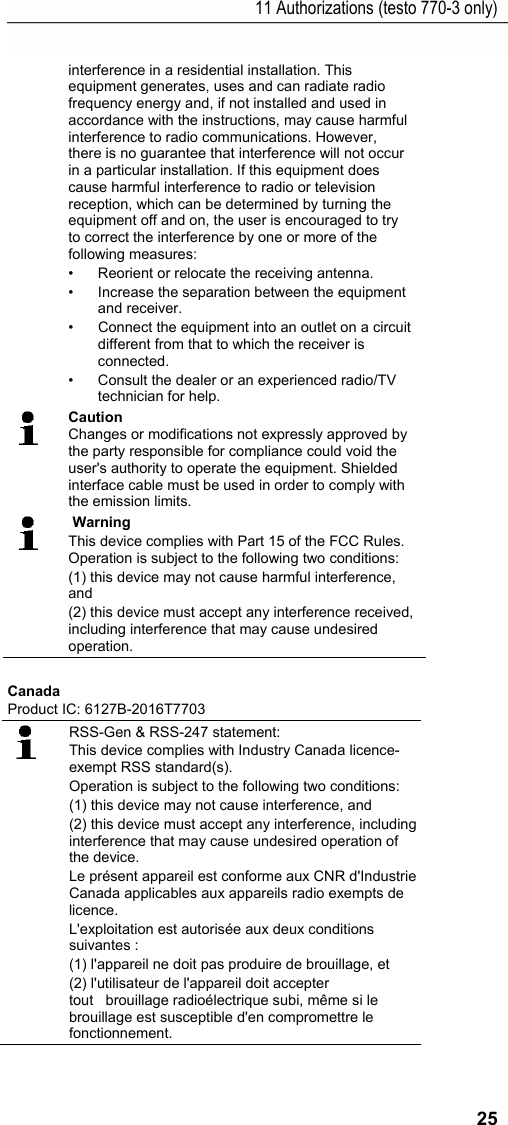 11 Authorizations (testo 770-3 only) 25 interference in a residential installation. This equipment generates, uses and can radiate radio frequency energy and, if not installed and used in accordance with the instructions, may cause harmful interference to radio communications. However, there is no guarantee that interference will not occur in a particular installation. If this equipment does cause harmful interference to radio or television reception, which can be determined by turning the equipment off and on, the user is encouraged to try to correct the interference by one or more of the following measures: &bull;  Reorient or relocate the receiving antenna. &bull;  Increase the separation between the equipment and receiver.  &bull;  Connect the equipment into an outlet on a circuit different from that to which the receiver is connected.  &bull;  Consult the dealer or an experienced radio/TV technician for help.  Caution Changes or modifications not expressly approved by the party responsible for compliance could void the user's authority to operate the equipment. Shielded interface cable must be used in order to comply with the emission limits.    Warning This device complies with Part 15 of the FCC Rules. Operation is subject to the following two conditions: (1) this device may not cause harmful interference, and  (2) this device must accept any interference received, including interference that may cause undesired operation. Canada Product IC: 6127B-2016T7703  RSS-Gen &amp; RSS-247 statement: This device complies with Industry Canada licence-exempt RSS standard(s). Operation is subject to the following two conditions:  (1) this device may not cause interference, and  (2) this device must accept any interference, including interference that may cause undesired operation of the device. Le pr&eacute;sent appareil est conforme aux CNR d'Industrie Canada applicables aux appareils radio exempts de licence.  L'exploitation est autoris&eacute;e aux deux conditions suivantes :  (1) l'appareil ne doit pas produire de brouillage, et  (2) l'utilisateur de l'appareil doit accepter tout   brouillage radio&eacute;lectrique subi, m&ecirc;me si le brouillage est susceptible d'en compromettre le fonctionnement. 
