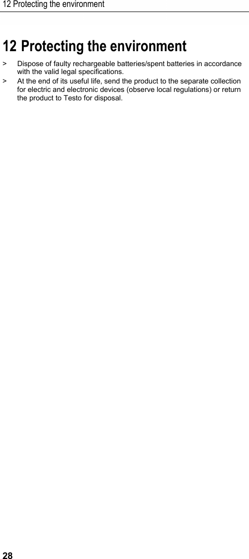 12 Protecting the environment 28 12 Protecting the environment Pos: 39 /TD/Sicherhei t und Umwelt/Umwelt sc h&uuml;tzen/Elektr. Messgr&ouml;&szlig; en/Umwelt sch&uuml;tze n @ 17\mod_1432647451447_ 79.docx @ 213122 @  @ 1 >  Dispose of faulty rechargeable batteries/spent batteries in accordance with the valid legal specifications. >  At the end of its useful life, send the product to the separate collection for electric and electronic devices (observe local regulations) or return the product to Testo for disposal.  