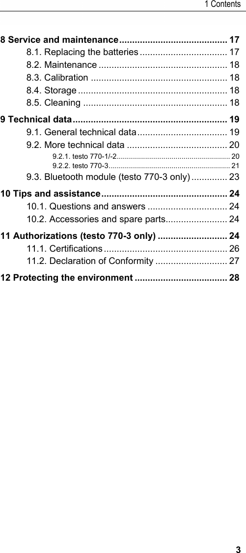1 Contents 3 8 Service and maintenance ..........................................  17 8.1. Replacing the batteries .................................. 17 8.2. Maintenance .................................................. 18 8.3. Calibration ..................................................... 18 8.4. Storage .......................................................... 18 8.5. Cleaning ........................................................ 18 9 Technical data ............................................................  19 9.1. General technical data ................................... 19 9.2. More technical data ....................................... 20 9.2.1. testo 770-1/-2 ........................................................ 20 9.2.2. testo 770-3 ............................................................ 21 9.3. Bluetooth module (testo 770-3 only) .............. 23 10 Tips and assistance .................................................  24 10.1. Questions and answers ............................... 24 10.2. Accessories and spare parts ........................ 24 11 Authorizations (testo 770-3 only) ........................... 24 11.1. Certifications ................................................ 26 11.2. Declaration of Conformity ............................ 27 12 Protecting the environment .................................... 28  Pos: 2 /TD/--- Seitenwechsel --- @ 0\mod_1173774430601_0.docx @ 283 @  @ 1    