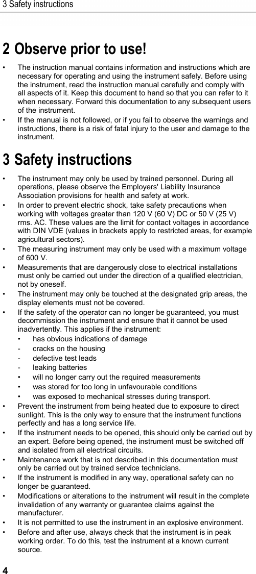 3 Safety instructions 4 Pos: 3 /TD/&Uuml;berschr iften/Elektr. Messgr &ouml;&szlig;en/2. Vor der Ver wendung beachten! @ 17\mod_1432646 713519_79.doc x @ 213018 @ 1 @ 1  2 Observe prior to use! Pos: 4 /TD/Sicherhei t und Umwelt/Zu diesem Doku ment/Verwendung/Ver wendung (Elektr. Mess gr&ouml;&szlig;en) @ 17\mod_1426249956 564_79.docx @ 21145 2 @  @ 1  &bull;  The instruction manual contains information and instructions which are necessary for operating and using the instrument safely. Before using the instrument, read the instruction manual carefully and comply with all aspects of it. Keep this document to hand so that you can refer to it when necessary. Forward this documentation to any subsequent users of the instrument. &bull;  If the manual is not followed, or if you fail to observe the warnings and instructions, there is a risk of fatal injury to the user and damage to the instrument. Pos: 5 /TD/&Uuml;berschr iften/Elektr. Messgr &ouml;&szlig;en/3. Sicher heitshinweise @ 17\mod_14326 46836792_79.docx @ 213052 @  1 @ 1  3 Safety instructions Pos: 6 /TD/Sicherhei t und Umwelt/Sicherhei t gew&auml;hrleisten/Elek tr. Messgr&ouml;&szlig;en/tes to 770 Sicherheitshin weise @ 18\mod_1443438687 371_79.docx @ 222271 @  @ 1  &bull;  The instrument may only be used by trained personnel. During all operations, please observe the Employers' Liability Insurance Association provisions for health and safety at work. &bull;  In order to prevent electric shock, take safety precautions when working with voltages greater than 120 V (60 V) DC or 50 V (25 V) rms. AC. These values are the limit for contact voltages in accordance with DIN VDE (values in brackets apply to restricted areas, for example agricultural sectors). &bull;  The measuring instrument may only be used with a maximum voltage of 600 V. &bull;  Measurements that are dangerously close to electrical installations must only be carried out under the direction of a qualified electrician, not by oneself. &bull;  The instrument may only be touched at the designated grip areas, the display elements must not be covered. &bull;  If the safety of the operator can no longer be guaranteed, you must decommission the instrument and ensure that it cannot be used inadvertently. This applies if the instrument: &bull;  has obvious indications of damage -  cracks on the housing -  defective test leads - leaking batteries &bull;  will no longer carry out the required measurements &bull;  was stored for too long in unfavourable conditions &bull;  was exposed to mechanical stresses during transport. &bull;  Prevent the instrument from being heated due to exposure to direct sunlight. This is the only way to ensure that the instrument functions perfectly and has a long service life. &bull;  If the instrument needs to be opened, this should only be carried out by an expert. Before being opened, the instrument must be switched off and isolated from all electrical circuits. &bull;  Maintenance work that is not described in this documentation must only be carried out by trained service technicians. &bull;  If the instrument is modified in any way, operational safety can no longer be guaranteed. &bull;  Modifications or alterations to the instrument will result in the complete invalidation of any warranty or guarantee claims against the manufacturer. &bull;  It is not permitted to use the instrument in an explosive environment. &bull;  Before and after use, always check that the instrument is in peak working order. To do this, test the instrument at a known current source. 
