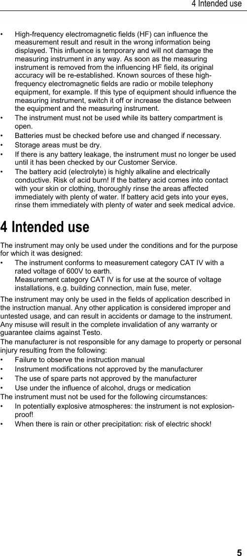 4 Intended use 5 &bull;  High-frequency electromagnetic fields (HF) can influence the measurement result and result in the wrong information being displayed. This influence is temporary and will not damage the measuring instrument in any way. As soon as the measuring instrument is removed from the influencing HF field, its original accuracy will be re-established. Known sources of these high-frequency electromagnetic fields are radio or mobile telephony equipment, for example. If this type of equipment should influence the measuring instrument, switch it off or increase the distance between the equipment and the measuring instrument. &bull;  The instrument must not be used while its battery compartment is open. &bull;  Batteries must be checked before use and changed if necessary. &bull;  Storage areas must be dry. &bull;  If there is any battery leakage, the instrument must no longer be used until it has been checked by our Customer Service. &bull;  The battery acid (electrolyte) is highly alkaline and electrically conductive. Risk of acid burn! If the battery acid comes into contact with your skin or clothing, thoroughly rinse the areas affected immediately with plenty of water. If battery acid gets into your eyes, rinse them immediately with plenty of water and seek medical advice. Pos: 7 /TD/&Uuml;berschr iften/Elektr. Messgr &ouml;&szlig;en/4. Bestimmungsge m&auml;&szlig;e Verwendung @ 17\mod_1 432647600077_79.d ocx @ 213156 @ 1 @ 1  4 Intended use Pos: 8 /TD/Leistungsbe schreibung/Verwendu ng/Elektr. Messgr &ouml;&szlig;en/testo 770 @ 18\mod_ 1443426141668_79.doc x @ 222236 @  @ 1  The instrument may only be used under the conditions and for the purpose for which it was designed:  &bull;  The instrument conforms to measurement category CAT IV with a rated voltage of 600V to earth. Measurement category CAT IV is for use at the source of voltage installations, e.g. building connection, main fuse, meter.   The instrument may only be used in the fields of application described in the instruction manual. Any other application is considered improper and untested usage, and can result in accidents or damage to the instrument. Any misuse will result in the complete invalidation of any warranty or guarantee claims against Testo. The manufacturer is not responsible for any damage to property or personal injury resulting from the following:  &bull;  Failure to observe the instruction manual &bull;  Instrument modifications not approved by the manufacturer &bull;  The use of spare parts not approved by the manufacturer  &bull;  Use under the influence of alcohol, drugs or medication The instrument must not be used for the following circumstances: &bull;  In potentially explosive atmospheres: the instrument is not explosion-proof! &bull;  When there is rain or other precipitation: risk of electric shock! 