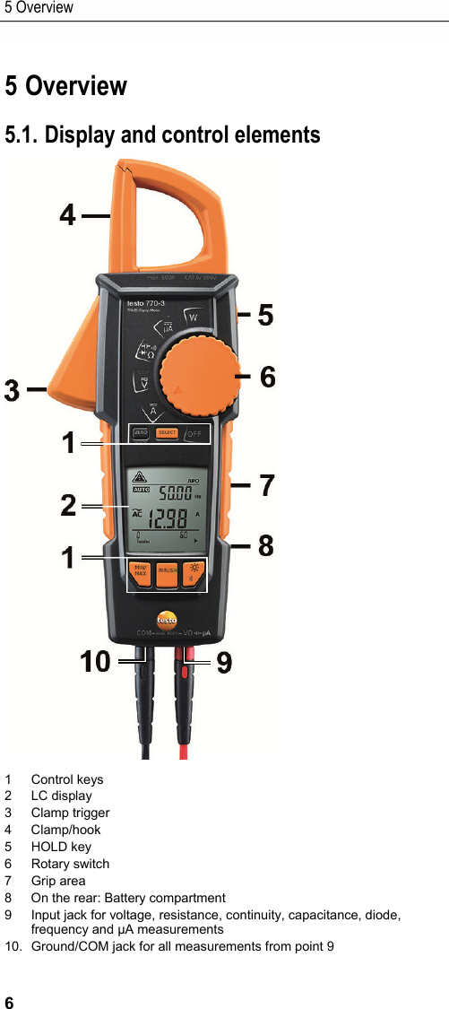 5 Overview 6 Pos: 9 /TD/&Uuml;berschr iften/Elektr. Messgr &ouml;&szlig;en/6. &Uuml;bersicht @ 17\m od_1432649648268_79.d ocx @ 213226 @ 1 @ 1  5 Overview Pos: 10 /TD/Produktb eschreibung/&Uuml;bersic ht/Elektr. Messgr &ouml;&szlig;en/testo 770 @ 18\mod_144 3425953502_79.doc x @ 222201 @ 22225555 @ 1  5.1. Display and control elements  1 Control keys  2 LC display 3 Clamp trigger 4 Clamp/hook 5 HOLD key 6 Rotary switch 7 Grip area 8  On the rear: Battery compartment 9  Input jack for voltage, resistance, continuity, capacitance, diode, frequency and &micro;A measurements 10.  Ground/COM jack for all measurements from point 9 