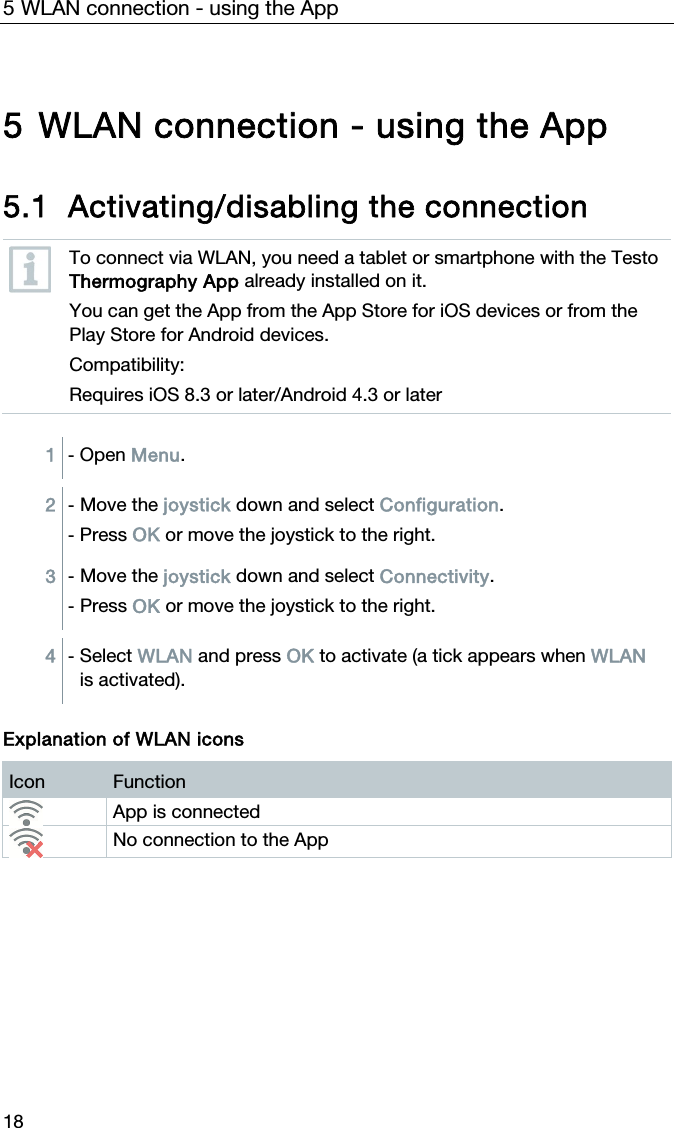 5 WLAN connection - using the App 18 5 WLAN connection - using the App  5.1 Activating/disabling the connection  To connect via WLAN, you need a tablet or smartphone with the Testo Thermography App already installed on it. You can get the App from the App Store for iOS devices or from the Play Store for Android devices. Compatibility: Requires iOS 8.3 or later/Android 4.3 or later  1  - Open Menu.  2  - Move the joystick down and select Configuration. - Press OK or move the joystick to the right. 3  - Move the joystick down and select Connectivity. - Press OK or move the joystick to the right.  4  - Select WLAN and press OK to activate (a tick appears when WLAN is activated).  Explanation of WLAN icons Icon  Function  App is connected  No connection to the App   