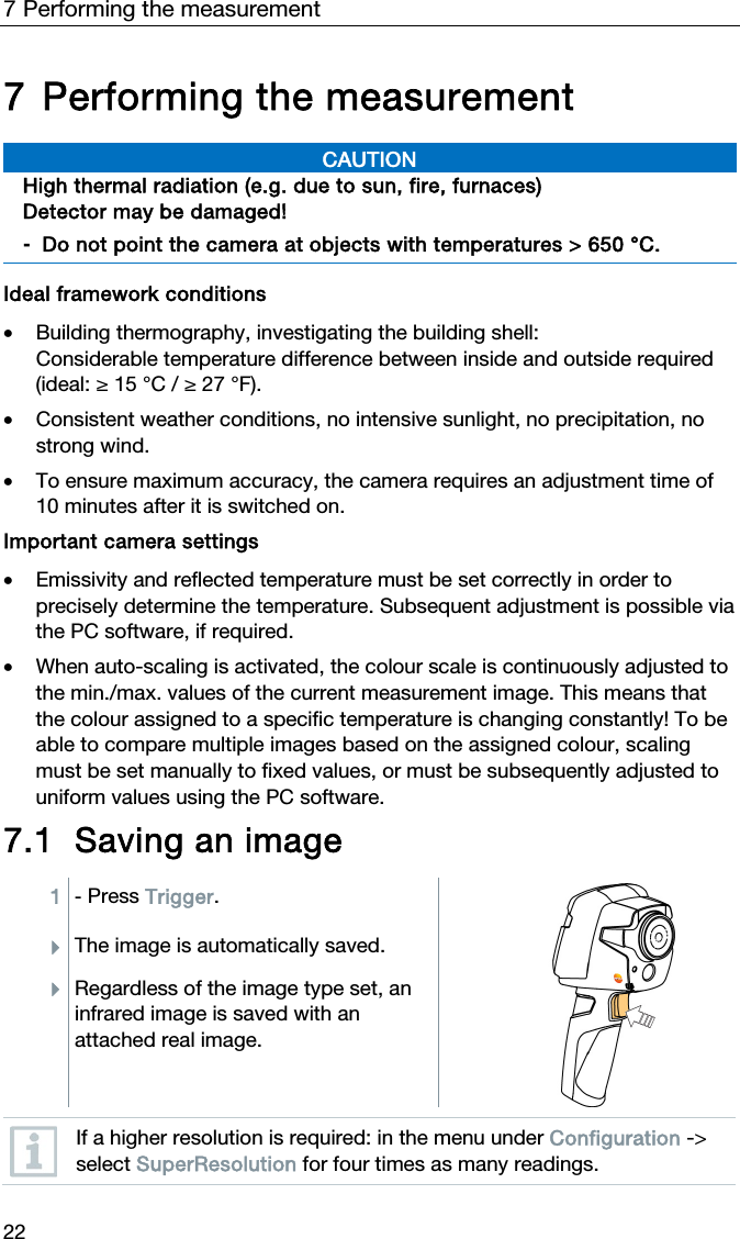 7 Performing the measurement 22 7 Performing the measurement  CAUTION High thermal radiation (e.g. due to sun, fire, furnaces) Detector may be damaged! -  Do not point the camera at objects with temperatures > 650 &deg;C.    Ideal framework conditions  &bull; Building thermography, investigating the building shell:  Considerable temperature difference between inside and outside required (ideal: &ge; 15 &deg;C / &ge; 27 &deg;F).   &bull; Consistent weather conditions, no intensive sunlight, no precipitation, no strong wind.  &bull; To ensure maximum accuracy, the camera requires an adjustment time of 10 minutes after it is switched on.  Important camera settings  &bull; Emissivity and reflected temperature must be set correctly in order to precisely determine the temperature. Subsequent adjustment is possible via the PC software, if required.  &bull; When auto-scaling is activated, the colour scale is continuously adjusted to the min./max. values of the current measurement image. This means that the colour assigned to a specific temperature is changing constantly! To be able to compare multiple images based on the assigned colour, scaling must be set manually to fixed values, or must be subsequently adjusted to uniform values using the PC software.  7.1 Saving an image  1  - Press Trigger. The image is automatically saved. Regardless of the image type set, an infrared image is saved with an attached real image.    If a higher resolution is required: in the menu under Configuration -> select SuperResolution for four times as many readings.  