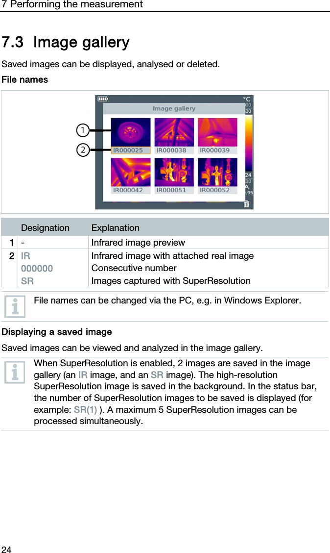 7 Performing the measurement 24 7.3 Image gallery  Saved images can be displayed, analysed or deleted.  File names    Designation  Explanation 1  - Infrared image preview 2  IR 000000 SR Infrared image with attached real image  Consecutive number Images captured with SuperResolution   File names can be changed via the PC, e.g. in Windows Explorer.   Displaying a saved image Saved images can be viewed and analyzed in the image gallery.   When SuperResolution is enabled, 2 images are saved in the image gallery (an IR image, and an SR image). The high-resolution SuperResolution image is saved in the background. In the status bar, the number of SuperResolution images to be saved is displayed (for example: SR(1) ). A maximum 5 SuperResolution images can be processed simultaneously.   