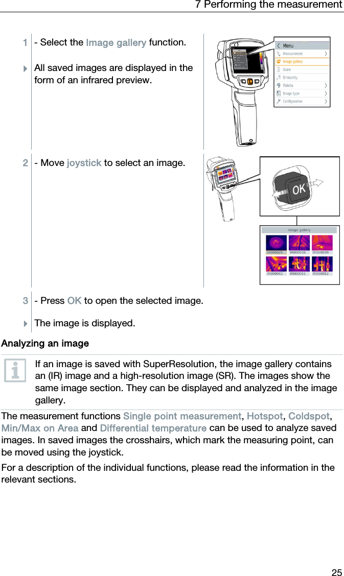 7 Performing the measurement 25 1  - Select the Image gallery function. All saved images are displayed in the form of an infrared preview.  2  - Move joystick to select an image.  3  - Press OK to open the selected image. The image is displayed.   Analyzing an image  If an image is saved with SuperResolution, the image gallery contains an (IR) image and a high-resolution image (SR). The images show the same image section. They can be displayed and analyzed in the image gallery. The measurement functions Single point measurement, Hotspot, Coldspot, Min/Max on Area and Differential temperature can be used to analyze saved images. In saved images the crosshairs, which mark the measuring point, can be moved using the joystick. For a description of the individual functions, please read the information in the relevant sections.  