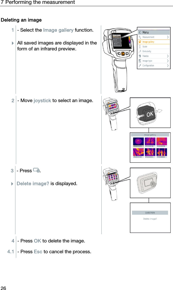 7 Performing the measurement 26 Deleting an image 1  - Select the Image gallery function.  All saved images are displayed in the form of an infrared preview.  2  - Move joystick to select an image.   3  - Press .  Delete image? is displayed.  4  - Press OK to delete the image. 4.1  - Press Esc to cancel the process.   