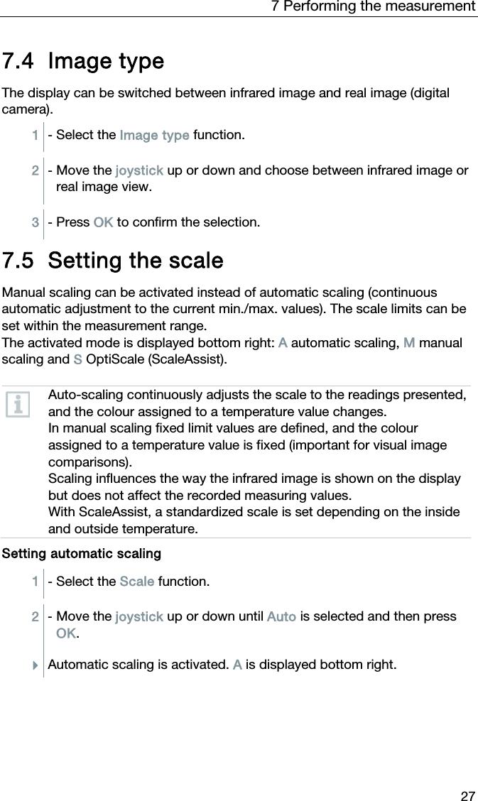 7 Performing the measurement 27 7.4 Image type  The display can be switched between infrared image and real image (digital camera). 1  - Select the Image type function.  2  - Move the joystick up or down and choose between infrared image or real image view.   3  - Press OK to confirm the selection.   7.5 Setting the scale  Manual scaling can be activated instead of automatic scaling (continuous automatic adjustment to the current min./max. values). The scale limits can be set within the measurement range. The activated mode is displayed bottom right: A automatic scaling, M manual scaling and S OptiScale (ScaleAssist).    Auto-scaling continuously adjusts the scale to the readings presented, and the colour assigned to a temperature value changes. In manual scaling fixed limit values are defined, and the colour assigned to a temperature value is fixed (important for visual image comparisons). Scaling influences the way the infrared image is shown on the display but does not affect the recorded measuring values. With ScaleAssist, a standardized scale is set depending on the inside and outside temperature.   Setting automatic scaling 1  - Select the Scale function.  2  - Move the joystick up or down until Auto is selected and then press OK. Automatic scaling is activated. A is displayed bottom right.   