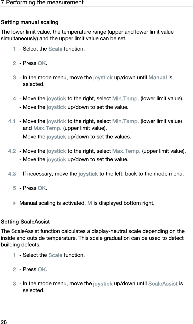 7 Performing the measurement 28 Setting manual scaling The lower limit value, the temperature range (upper and lower limit value simultaneously) and the upper limit value can be set. 1  - Select the Scale function.  2  - Press OK.  3  - In the mode menu, move the joystick up/down until Manual is selected.  4  - Move the joystick to the right, select Min.Temp. (lower limit value). - Move the joystick up/down to set the value.  4.1  - Move the joystick to the right, select Min.Temp. (lower limit value) and Max.Temp. (upper limit value). - Move the joystick up/down to set the values.  4.2  - Move the joystick to the right, select Max.Temp. (upper limit value). - Move the joystick up/down to set the value.  4.3  - If necessary, move the joystick to the left, back to the mode menu.  5  - Press OK.  Manual scaling is activated. M is displayed bottom right.   Setting ScaleAssist The ScaleAssist function calculates a display-neutral scale depending on the inside and outside temperature. This scale graduation can be used to detect building defects. 1  - Select the Scale function.  2  - Press OK.  3  - In the mode menu, move the joystick up/down until ScaleAssist is selected.  