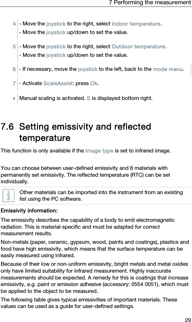 7 Performing the measurement 29 4  - Move the joystick to the right, select Indoor temperature.  - Move the joystick up/down to set the value.  5  - Move the joystick to the right, select Outdoor temperature.  - Move the joystick up/down to set the value.  6  - If necessary, move the joystick to the left, back to the mode menu.  7  - Activate ScaleAssist: press Ok.   Manual scaling is activated. S is displayed bottom right.    7.6 Setting emissivity and reflected temperature  This function is only available if the Image type is set to infrared image.   You can choose between user-defined emissivity and 8 materials with permanently set emissivity. The reflected temperature (RTC) can be set individually.  Other materials can be imported into the instrument from an existing list using the PC software.   Emissivity information: The emissivity describes the capability of a body to emit electromagnetic radiation. This is material-specific and must be adapted for correct measurement results. Non-metals (paper, ceramic, gypsum, wood, paints and coatings), plastics and food have high emissivity, which means that the surface temperature can be easily measured using infrared. Because of their low or non-uniform emissivity, bright metals and metal oxides only have limited suitability for infrared measurement. Highly inaccurate measurements should be expected. A remedy for this is coatings that increase emissivity, e.g. paint or emission adhesive (accessory: 0554 0051), which must be applied to the object to be measured. The following table gives typical emissivities of important materials. These values can be used as a guide for user-defined settings.  