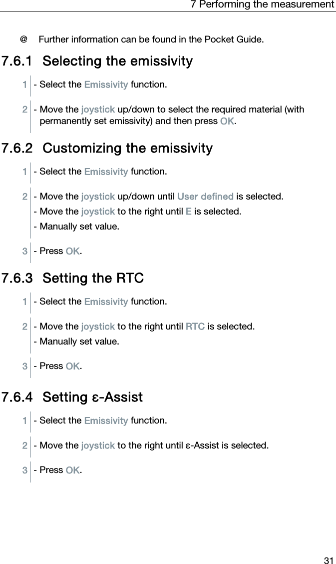 7 Performing the measurement 31  @ Further information can be found in the Pocket Guide.  7.6.1 Selecting the emissivity 1  - Select the Emissivity function.  2  - Move the joystick up/down to select the required material (with permanently set emissivity) and then press OK. 7.6.2 Customizing the emissivity 1  - Select the Emissivity function.  2  - Move the joystick up/down until User defined is selected. - Move the joystick to the right until E is selected. - Manually set value.  3  - Press OK. 7.6.3 Setting the RTC 1  - Select the Emissivity function.  2  - Move the joystick to the right until RTC is selected. - Manually set value.  3  - Press OK.  7.6.4 Setting &epsilon;-Assist 1  - Select the Emissivity function.  2  - Move the joystick to the right until &epsilon;-Assist is selected.  3  - Press OK.  