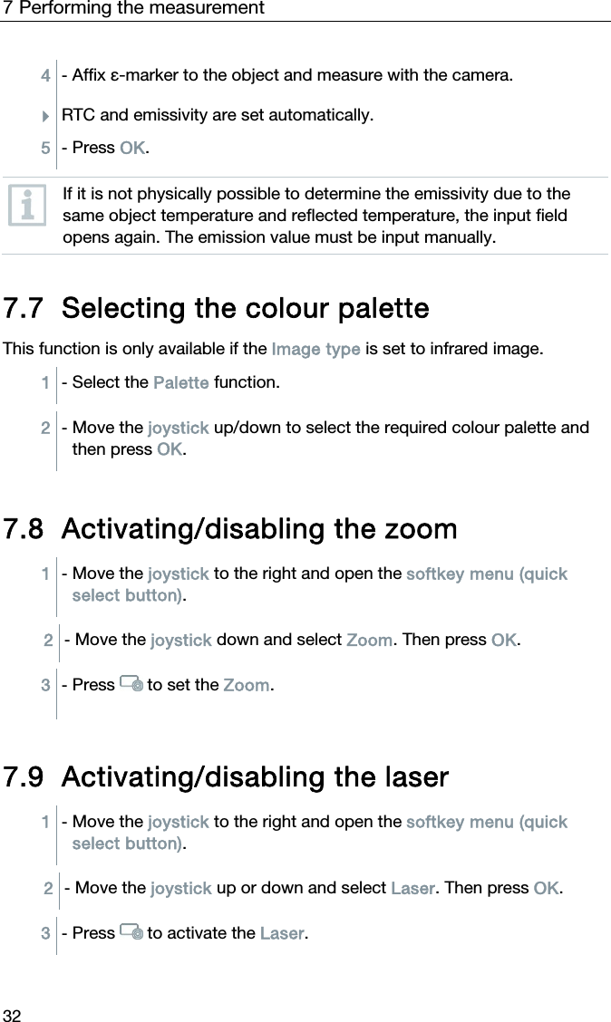 7 Performing the measurement 32 4  - Affix &epsilon;-marker to the object and measure with the camera. RTC and emissivity are set automatically. 5  - Press OK.   If it is not physically possible to determine the emissivity due to the same object temperature and reflected temperature, the input field opens again. The emission value must be input manually.     7.7 Selecting the colour palette  This function is only available if the Image type is set to infrared image.  1  - Select the Palette function.  2  - Move the joystick up/down to select the required colour palette and then press OK.   7.8 Activating/disabling the zoom 1  - Move the joystick to the right and open the softkey menu (quick select button).  2  - Move the joystick down and select Zoom. Then press OK.  3  - Press   to set the Zoom.   7.9 Activating/disabling the laser 1  - Move the joystick to the right and open the softkey menu (quick select button).  2  - Move the joystick up or down and select Laser. Then press OK.  3  - Press   to activate the Laser.  