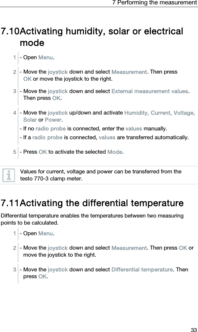 7 Performing the measurement 33  7.10 Activating humidity, solar or electrical mode 1  - Open Menu.  2  - Move the joystick down and select Measurement. Then press OK or move the joystick to the right. 3  - Move the joystick down and select External measurement values. Then press OK.  4  - Move the joystick up/down and activate Humidity, Current, Voltage, Solar or Power. - If no radio probe is connected, enter the values manually. - If a radio probe is connected, values are transferred automatically.  5  - Press OK to activate the selected Mode.   Values for current, voltage and power can be transferred from the testo 770-3 clamp meter.   7.11 Activating the differential temperature Differential temperature enables the temperatures between two measuring points to be calculated.  1  - Open Menu.  2  - Move the joystick down and select Measurement. Then press OK or move the joystick to the right.  3  - Move the joystick down and select Differential temperature. Then press OK.  