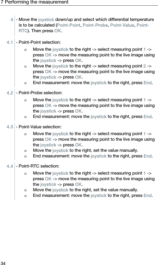 7 Performing the measurement 34 4  - Move the joystick down/up and select which differential temperature is to be calculated (Point-Point, Point-Probe, Point-Value, Point-RTC). Then press OK.  4.1  - Point-Point selection:  o Move the joystick to the right -> select measuring point 1 -> press OK -> move the measuring point to the live image using the joystick -> press OK. o Move the joystick to the right -> select measuring point 2 -> press OK -> move the measuring point to the live image using the joystick -> press OK. o End measurement: move the joystick to the right, press End.  4.2  - Point-Probe selection:  o Move the joystick to the right -> select measuring point 1 -> press OK -> move the measuring point to the live image using the joystick -> press OK. o End measurement: move the joystick to the right, press End.  4.3  - Point-Value selection:  o Move the joystick to the right -> select measuring point 1 -> press OK -> move the measuring point to the live image using the joystick -> press OK. o Move the joystick to the right, set the value manually. o End measurement: move the joystick to the right, press End.  4.4  - Point-RTC selection:  o Move the joystick to the right -> select measuring point 1 -> press OK -> move the measuring point to the live image using the joystick -> press OK. o Move the joystick to the right, set the value manually. o End measurement: move the joystick to the right, press End.   