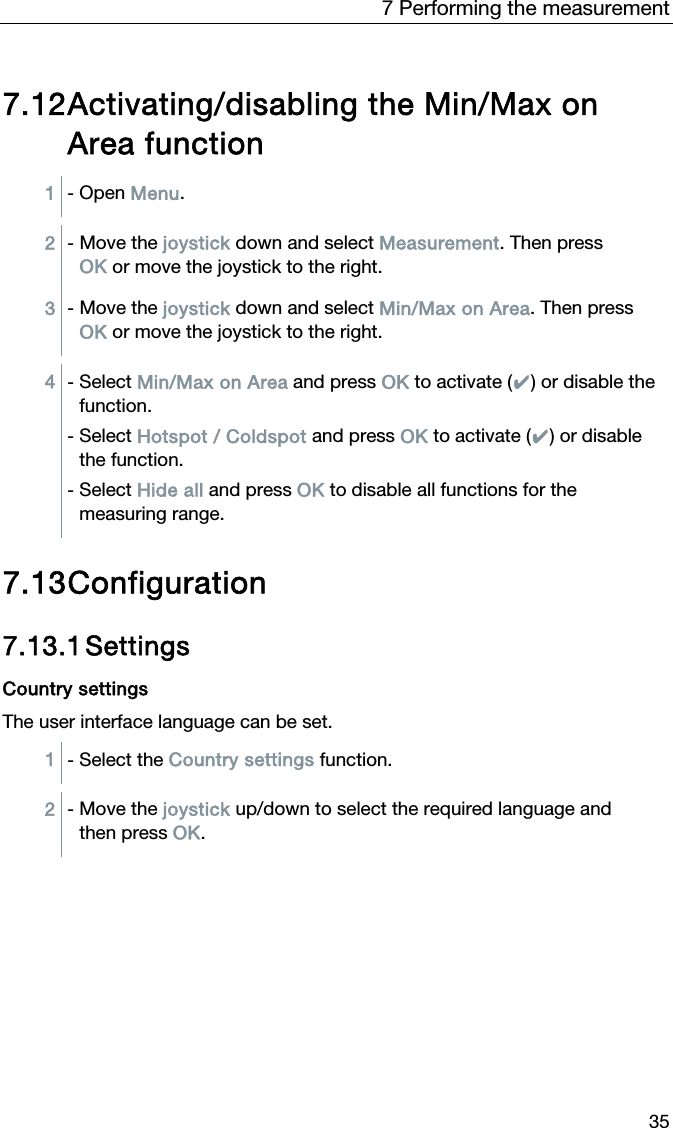 7 Performing the measurement 35 7.12 Activating/disabling the Min/Max on Area function 1  - Open Menu.  2  - Move the joystick down and select Measurement. Then press OK or move the joystick to the right. 3  - Move the joystick down and select Min/Max on Area. Then press OK or move the joystick to the right.  4  - Select Min/Max on Area and press OK to activate (✔) or disable the function. - Select Hotspot / Coldspot and press OK to activate (✔) or disable the function. - Select Hide all and press OK to disable all functions for the measuring range.    7.13 Configuration  7.13.1 Settings  Country settings The user interface language can be set.   1  - Select the Country settings function.  2  - Move the joystick up/down to select the required language and then press OK.   