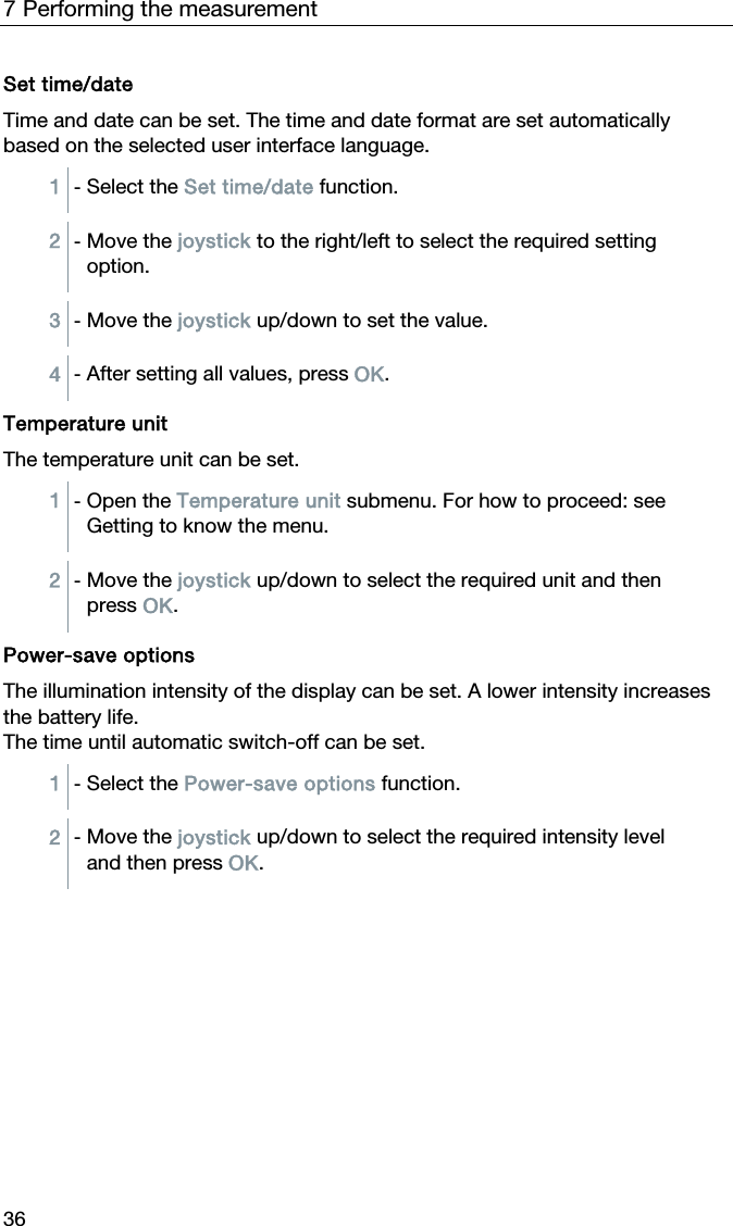 7 Performing the measurement 36 Set time/date Time and date can be set. The time and date format are set automatically based on the selected user interface language.  1  - Select the Set time/date function.  2  - Move the joystick to the right/left to select the required setting option.  3  - Move the joystick up/down to set the value.  4  - After setting all values, press OK.   Temperature unit The temperature unit can be set.   1  - Open the Temperature unit submenu. For how to proceed: see Getting to know the menu.  2  - Move the joystick up/down to select the required unit and then press OK.   Power-save options The illumination intensity of the display can be set. A lower intensity increases the battery life. The time until automatic switch-off can be set.   1  - Select the Power-save options function.  2  - Move the joystick up/down to select the required intensity level and then press OK.   
