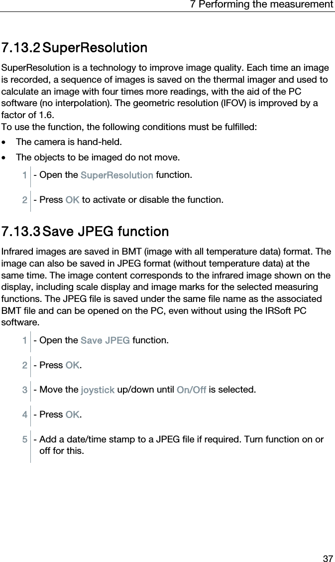 7 Performing the measurement 37 7.13.2 SuperResolution  SuperResolution is a technology to improve image quality. Each time an image is recorded, a sequence of images is saved on the thermal imager and used to calculate an image with four times more readings, with the aid of the PC software (no interpolation). The geometric resolution (IFOV) is improved by a factor of 1.6. To use the function, the following conditions must be fulfilled: &bull; The camera is hand-held. &bull; The objects to be imaged do not move. 1  - Open the SuperResolution function.   2  - Press OK to activate or disable the function.   7.13.3 Save JPEG function Infrared images are saved in BMT (image with all temperature data) format. The image can also be saved in JPEG format (without temperature data) at the same time. The image content corresponds to the infrared image shown on the display, including scale display and image marks for the selected measuring functions. The JPEG file is saved under the same file name as the associated BMT file and can be opened on the PC, even without using the IRSoft PC software. 1  - Open the Save JPEG function.  2  - Press OK.  3  - Move the joystick up/down until On/Off is selected.  4  - Press OK.  5  - Add a date/time stamp to a JPEG file if required. Turn function on or off for this.   