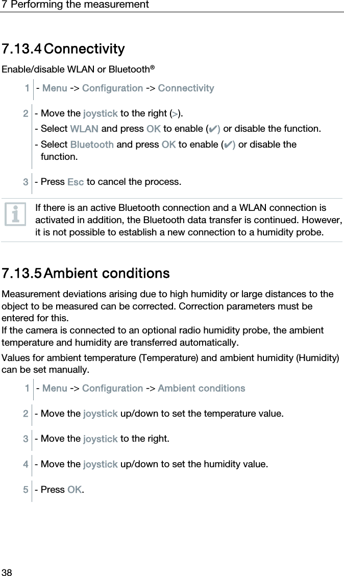 7 Performing the measurement 38 7.13.4 Connectivity Enable/disable WLAN or Bluetooth&reg; 1  - Menu -> Configuration -> Connectivity   2  - Move the joystick to the right (>). - Select WLAN and press OK to enable (✔) or disable the function. - Select Bluetooth and press OK to enable (✔) or disable the function.  3  - Press Esc to cancel the process.   If there is an active Bluetooth connection and a WLAN connection is activated in addition, the Bluetooth data transfer is continued. However, it is not possible to establish a new connection to a humidity probe.   7.13.5 Ambient conditions Measurement deviations arising due to high humidity or large distances to the object to be measured can be corrected. Correction parameters must be entered for this. If the camera is connected to an optional radio humidity probe, the ambient temperature and humidity are transferred automatically. Values for ambient temperature (Temperature) and ambient humidity (Humidity) can be set manually. 1  - Menu -> Configuration -> Ambient conditions   2  - Move the joystick up/down to set the temperature value.  3  - Move the joystick to the right.  4  - Move the joystick up/down to set the humidity value.  5  - Press OK.   