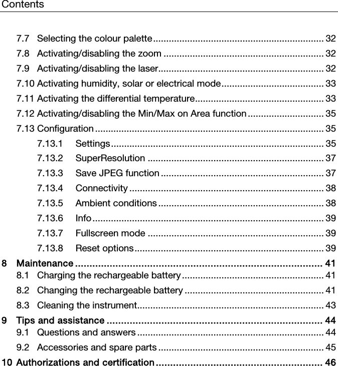 Contents  7.7 Selecting the colour palette ................................................................. 32 7.8 Activating/disabling the zoom ............................................................. 32 7.9 Activating/disabling the laser ............................................................... 32 7.10 Activating humidity, solar or electrical mode ....................................... 33 7.11 Activating the differential temperature ................................................. 33 7.12 Activating/disabling the Min/Max on Area function ............................. 35 7.13 Configuration ....................................................................................... 35 7.13.1 Settings .................................................................................  35 7.13.2 SuperResolution ................................................................... 37 7.13.3 Save JPEG function .............................................................. 37 7.13.4 Connectivity .......................................................................... 38 7.13.5 Ambient conditions ............................................................... 38 7.13.6 Info ........................................................................................  39 7.13.7 Fullscreen mode ................................................................... 39 7.13.8 Reset options ........................................................................ 39 8 Maintenance ...................................................................................... 41 8.1 Charging the rechargeable battery ...................................................... 41 8.2 Changing the rechargeable battery ..................................................... 41 8.3 Cleaning the instrument ....................................................................... 43 9 Tips and assistance ........................................................................... 44 9.1 Questions and answers ....................................................................... 44 9.2 Accessories and spare parts ............................................................... 45 10 Authorizations and certification ..........................................................  46    