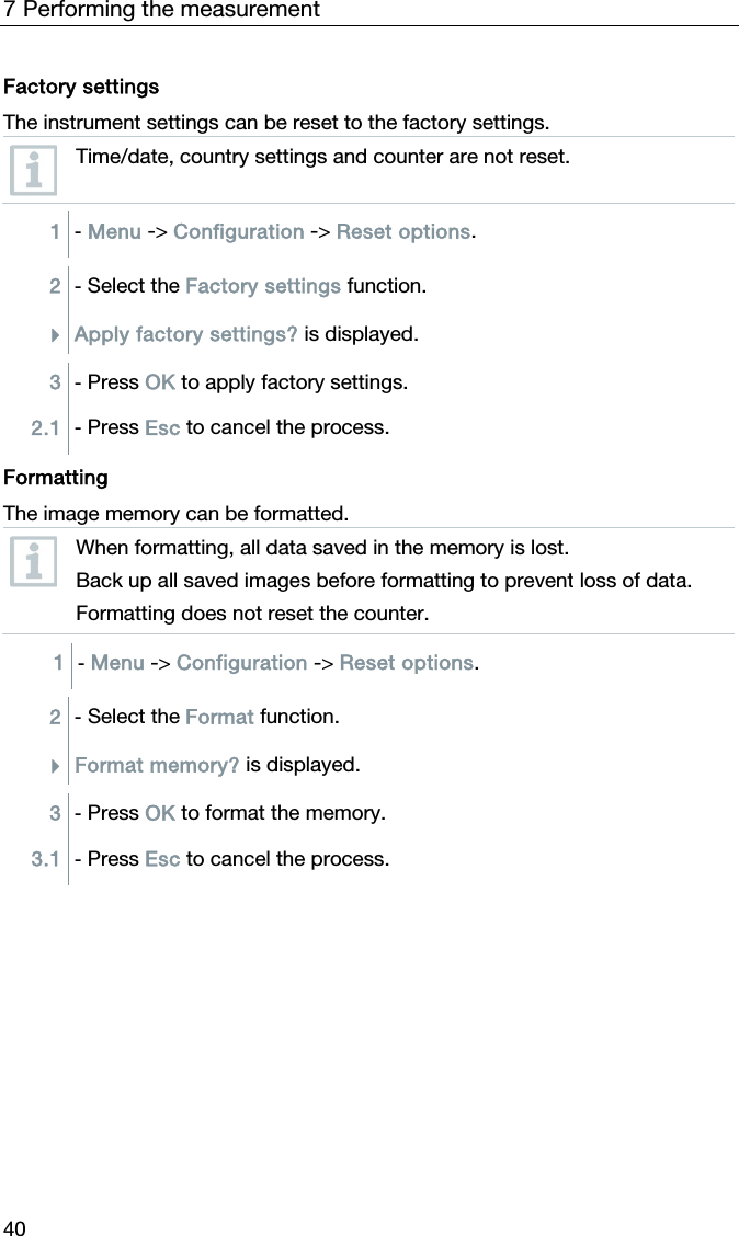 7 Performing the measurement 40  Factory settings The instrument settings can be reset to the factory settings.  Time/date, country settings and counter are not reset.  1  - Menu -> Configuration -> Reset options.  2  - Select the Factory settings function. Apply factory settings? is displayed.  3  - Press OK to apply factory settings. 2.1  - Press Esc to cancel the process.   Formatting The image memory can be formatted.   When formatting, all data saved in the memory is lost. Back up all saved images before formatting to prevent loss of data. Formatting does not reset the counter.  1  - Menu -> Configuration -> Reset options.   2  - Select the Format function. Format memory? is displayed.  3  - Press OK to format the memory. 3.1  - Press Esc to cancel the process.   