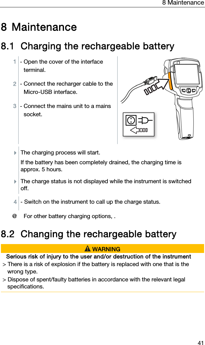 8 Maintenance 41 8 Maintenance  8.1 Charging the rechargeable battery  1  - Open the cover of the interface terminal. 2  - Connect the recharger cable to the Micro-USB interface. 3  - Connect the mains unit to a mains socket.  The charging process will start.  If the battery has been completely drained, the charging time is approx. 5 hours. The charge status is not displayed while the instrument is switched off.  4  - Switch on the instrument to call up the charge status.   @ For other battery charging options, .  8.2 Changing the rechargeable battery   WARNING Serious risk of injury to the user and/or destruction of the instrument > There is a risk of explosion if the battery is replaced with one that is the      wrong type. > Dispose of spent/faulty batteries in accordance with the relevant legal     specifications.   