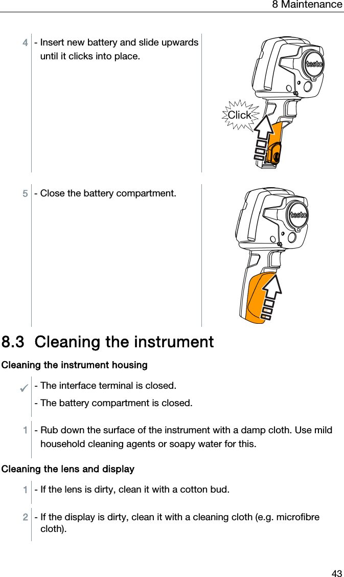 8 Maintenance 43 4  - Insert new battery and slide upwards until it clicks into place.  5  - Close the battery compartment.   8.3 Cleaning the instrument  Cleaning the instrument housing  - The interface terminal is closed. - The battery compartment is closed.  1  - Rub down the surface of the instrument with a damp cloth. Use mild household cleaning agents or soapy water for this.   Cleaning the lens and display  1  - If the lens is dirty, clean it with a cotton bud.  2  - If the display is dirty, clean it with a cleaning cloth (e.g. microfibre cloth).  
