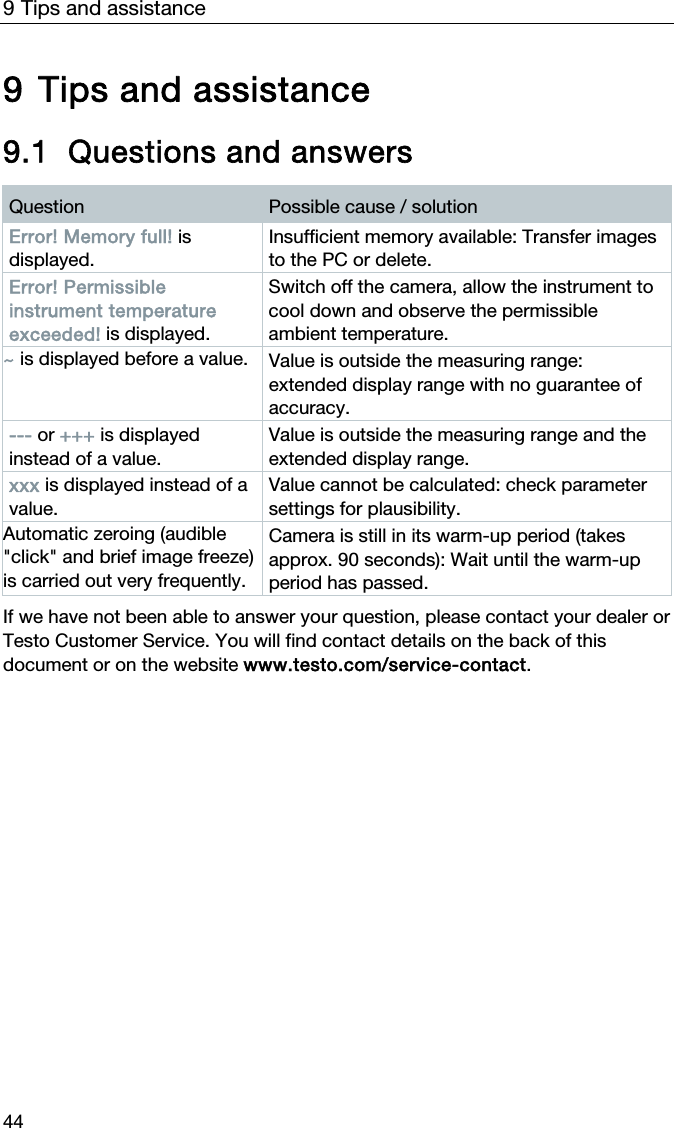 9 Tips and assistance 44  9 Tips and assistance  9.1 Questions and answers  Question  Possible cause / solution Error! Memory full! is displayed. Insufficient memory available: Transfer images to the PC or delete. Error! Permissible instrument temperature exceeded! is displayed. Switch off the camera, allow the instrument to cool down and observe the permissible ambient temperature. ~ is displayed before a value. Value is outside the measuring range: extended display range with no guarantee of accuracy. --- or +++ is displayed instead of a value. Value is outside the measuring range and the extended display range. xxx is displayed instead of a value. Value cannot be calculated: check parameter settings for plausibility. Automatic zeroing (audible "click" and brief image freeze) is carried out very frequently. Camera is still in its warm-up period (takes approx. 90 seconds): Wait until the warm-up period has passed.   If we have not been able to answer your question, please contact your dealer or Testo Customer Service. You will find contact details on the back of this document or on the website www.testo.com/service-contact.  