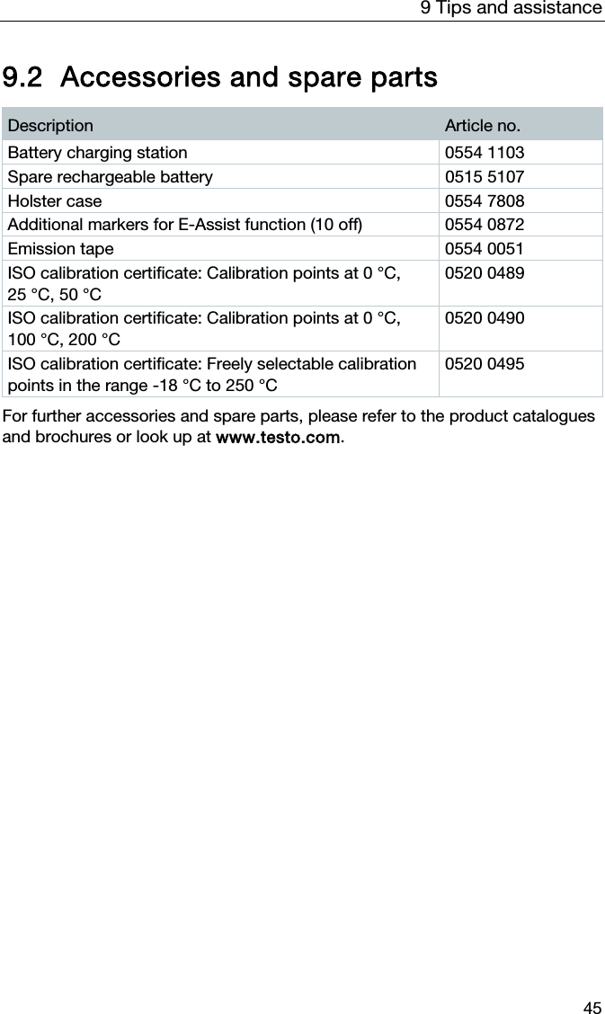 9 Tips and assistance 45 9.2 Accessories and spare parts  Description  Article no. Battery charging station  0554 1103 Spare rechargeable battery  0515 5107 Holster case  0554 7808 Additional markers for E-Assist function (10 off)  0554 0872 Emission tape  0554 0051 ISO calibration certificate: Calibration points at 0 &deg;C, 25 &deg;C, 50 &deg;C 0520 0489 ISO calibration certificate: Calibration points at 0 &deg;C, 100 &deg;C, 200 &deg;C 0520 0490 ISO calibration certificate: Freely selectable calibration points in the range -18 &deg;C to 250 &deg;C 0520 0495   For further accessories and spare parts, please refer to the product catalogues and brochures or look up at www.testo.com.   