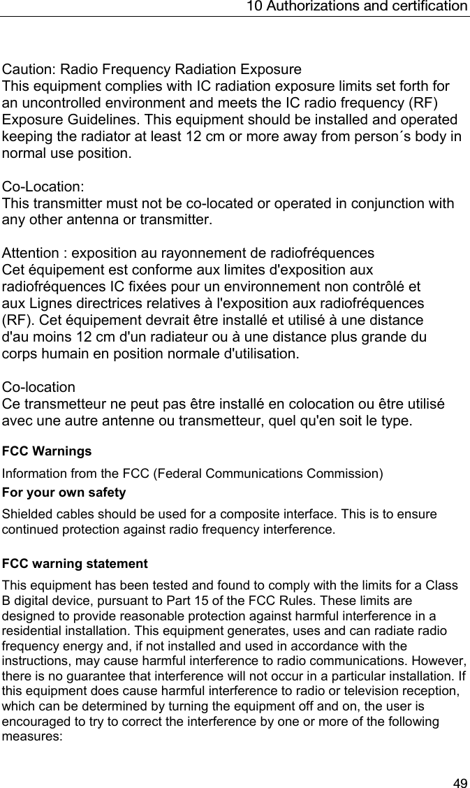 10 Authorizations and certification 49  Caution: Radio Frequency Radiation Exposure This equipment complies with IC radiation exposure limits set forth for an uncontrolled environment and meets the IC radio frequency (RF) Exposure Guidelines. This equipment should be installed and operated keeping the radiator at least 12 cm or more away from person&acute;s body in normal use position.  Co-Location:  This transmitter must not be co-located or operated in conjunction with any other antenna or transmitter.  Attention : exposition au rayonnement de radiofr&eacute;quences Cet &eacute;quipement est conforme aux limites d'exposition aux radiofr&eacute;quences IC fix&eacute;es pour un environnement non contr&ocirc;l&eacute; et aux Lignes directrices relatives &agrave; l'exposition aux radiofr&eacute;quences (RF). Cet &eacute;quipement devrait &ecirc;tre install&eacute; et utilis&eacute; &agrave; une distance d'au moins 12 cm d'un radiateur ou &agrave; une distance plus grande du corps humain en position normale d'utilisation.  Co-location Ce transmetteur ne peut pas &ecirc;tre install&eacute; en colocation ou &ecirc;tre utilis&eacute; avec une autre antenne ou transmetteur, quel qu'en soit le type.  FCC Warnings Information from the FCC (Federal Communications Commission) For your own safety Shielded cables should be used for a composite interface. This is to ensure continued protection against radio frequency interference.  FCC warning statement This equipment has been tested and found to comply with the limits for a Class B digital device, pursuant to Part 15 of the FCC Rules. These limits are designed to provide reasonable protection against harmful interference in a residential installation. This equipment generates, uses and can radiate radio frequency energy and, if not installed and used in accordance with the instructions, may cause harmful interference to radio communications. However, there is no guarantee that interference will not occur in a particular installation. If this equipment does cause harmful interference to radio or television reception, which can be determined by turning the equipment off and on, the user is encouraged to try to correct the interference by one or more of the following measures: 
