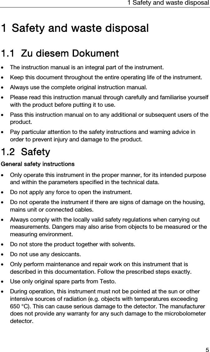 1 Safety and waste disposal 5  1 Safety and waste disposal  1.1 Zu diesem Dokument  &bull; The instruction manual is an integral part of the instrument.   &bull; Keep this document throughout the entire operating life of the instrument.  &bull; Always use the complete original instruction manual.  &bull; Please read this instruction manual through carefully and familiarise yourself with the product before putting it to use.  &bull; Pass this instruction manual on to any additional or subsequent users of the product.  &bull; Pay particular attention to the safety instructions and warning advice in order to prevent injury and damage to the product.  1.2 Safety  General safety instructions  &bull; Only operate this instrument in the proper manner, for its intended purpose and within the parameters specified in the technical data.   &bull; Do not apply any force to open the instrument.   &bull; Do not operate the instrument if there are signs of damage on the housing, mains unit or connected cables.  &bull; Always comply with the locally valid safety regulations when carrying out measurements. Dangers may also arise from objects to be measured or the measuring environment.   &bull; Do not store the product together with solvents.   &bull; Do not use any desiccants.   &bull; Only perform maintenance and repair work on this instrument that is described in this documentation. Follow the prescribed steps exactly.   &bull; Use only original spare parts from Testo.  &bull; During operation, this instrument must not be pointed at the sun or other intensive sources of radiation (e.g. objects with temperatures exceeding 650 &deg;C). This can cause serious damage to the detector. The manufacturer does not provide any warranty for any such damage to the microbolometer detector.  