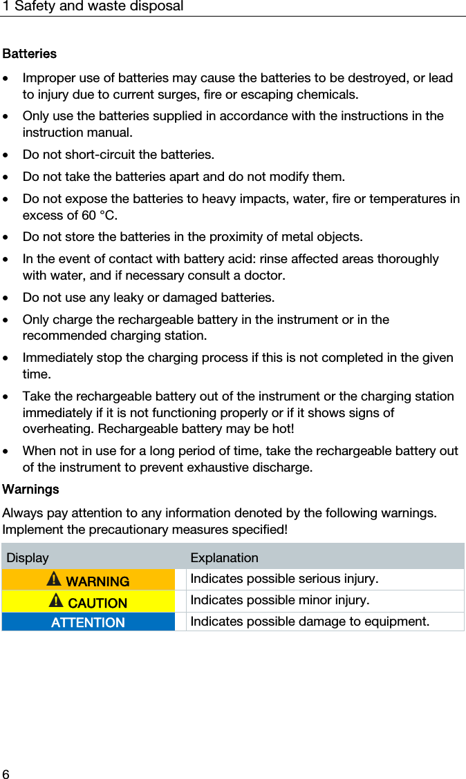 1 Safety and waste disposal 6 Batteries  &bull; Improper use of batteries may cause the batteries to be destroyed, or lead to injury due to current surges, fire or escaping chemicals.   &bull; Only use the batteries supplied in accordance with the instructions in the instruction manual.   &bull; Do not short-circuit the batteries.   &bull; Do not take the batteries apart and do not modify them.   &bull; Do not expose the batteries to heavy impacts, water, fire or temperatures in excess of 60 &deg;C.   &bull; Do not store the batteries in the proximity of metal objects.   &bull; In the event of contact with battery acid: rinse affected areas thoroughly with water, and if necessary consult a doctor.  &bull; Do not use any leaky or damaged batteries.   &bull; Only charge the rechargeable battery in the instrument or in the recommended charging station.   &bull; Immediately stop the charging process if this is not completed in the given time.   &bull; Take the rechargeable battery out of the instrument or the charging station immediately if it is not functioning properly or if it shows signs of overheating. Rechargeable battery may be hot!  &bull; When not in use for a long period of time, take the rechargeable battery out of the instrument to prevent exhaustive discharge.  Warnings  Always pay attention to any information denoted by the following warnings. Implement the precautionary measures specified!  Display  Explanation  WARNING  Indicates possible serious injury.  CAUTION  Indicates possible minor injury. ATTENTION  Indicates possible damage to equipment.   