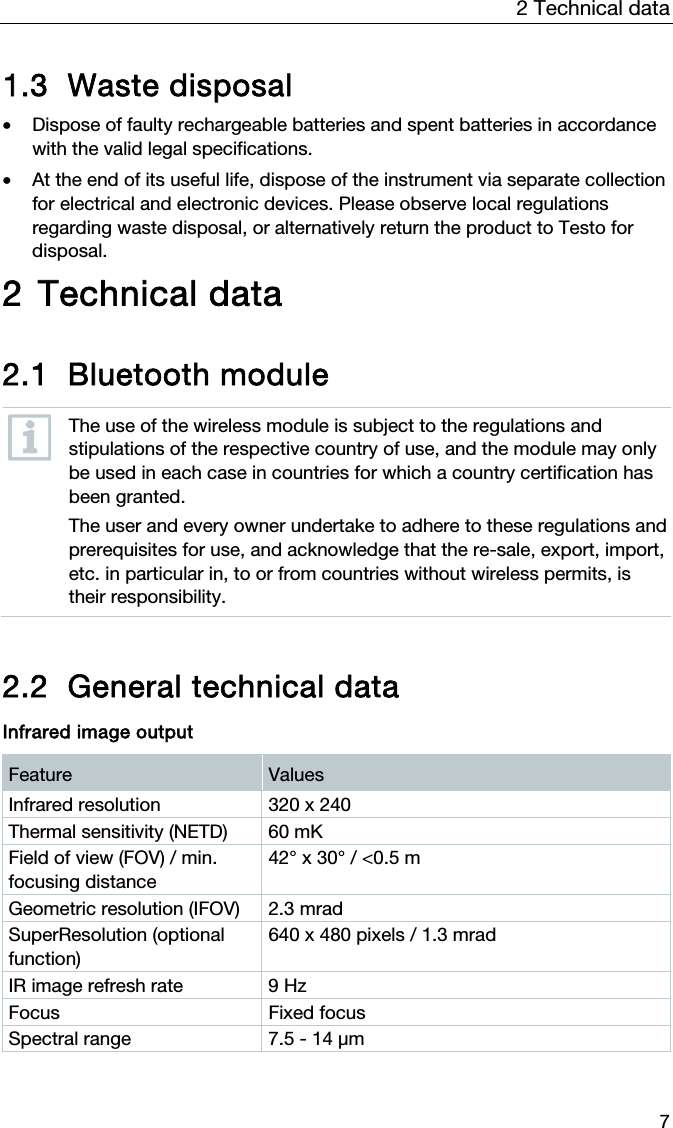 2 Technical data 7 1.3 Waste disposal  &bull; Dispose of faulty rechargeable batteries and spent batteries in accordance with the valid legal specifications.  &bull; At the end of its useful life, dispose of the instrument via separate collection for electrical and electronic devices. Please observe local regulations regarding waste disposal, or alternatively return the product to Testo for disposal.  2 Technical data  2.1 Bluetooth module   The use of the wireless module is subject to the regulations and stipulations of the respective country of use, and the module may only be used in each case in countries for which a country certification has been granted. The user and every owner undertake to adhere to these regulations and prerequisites for use, and acknowledge that the re-sale, export, import, etc. in particular in, to or from countries without wireless permits, is their responsibility.   2.2 General technical data  Infrared image output Feature  Values Infrared resolution  320 x 240 Thermal sensitivity (NETD)  60 mK Field of view (FOV) / min. focusing distance 42&deg; x 30&deg; / <0.5 m Geometric resolution (IFOV)  2.3 mrad  SuperResolution (optional function) 640 x 480 pixels / 1.3 mrad IR image refresh rate  9 Hz Focus Fixed focus Spectral range  7.5 - 14 &mu;m   