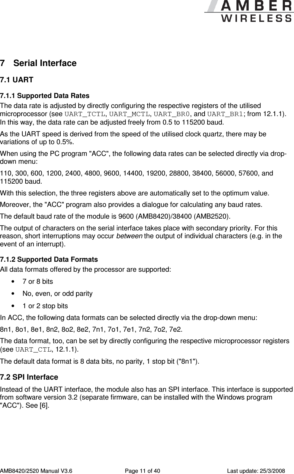      AMB8420/2520 Manual V3.6  Page 11 of 40  Last update: 25/3/2008  7  Serial Interface 7.1 UART 7.1.1 Supported Data Rates The data rate is adjusted by directly configuring the respective registers of the utilised microprocessor (see UART_TCTL, UART_MCTL, UART_BR0, and UART_BR1; from 12.1.1). In this way, the data rate can be adjusted freely from 0.5 to 115200 baud. As the UART speed is derived from the speed of the utilised clock quartz, there may be variations of up to 0.5%. When using the PC program "ACC", the following data rates can be selected directly via drop-down menu: 110, 300, 600, 1200, 2400, 4800, 9600, 14400, 19200, 28800, 38400, 56000, 57600, and 115200 baud. With this selection, the three registers above are automatically set to the optimum value. Moreover, the "ACC" program also provides a dialogue for calculating any baud rates. The default baud rate of the module is 9600 (AMB8420)/38400 (AMB2520). The output of characters on the serial interface takes place with secondary priority. For this reason, short interruptions may occur between the output of individual characters (e.g. in the event of an interrupt). 7.1.2 Supported Data Formats All data formats offered by the processor are supported: &bull;  7 or 8 bits &bull;  No, even, or odd parity &bull;  1 or 2 stop bits In ACC, the following data formats can be selected directly via the drop-down menu: 8n1, 8o1, 8e1, 8n2, 8o2, 8e2, 7n1, 7o1, 7e1, 7n2, 7o2, 7e2. The data format, too, can be set by directly configuring the respective microprocessor registers (see UART_CTL, 12.1.1). The default data format is 8 data bits, no parity, 1 stop bit ("8n1"). 7.2 SPI Interface Instead of the UART interface, the module also has an SPI interface. This interface is supported from software version 3.2 (separate firmware, can be installed with the Windows program "ACC"). See [6]. 