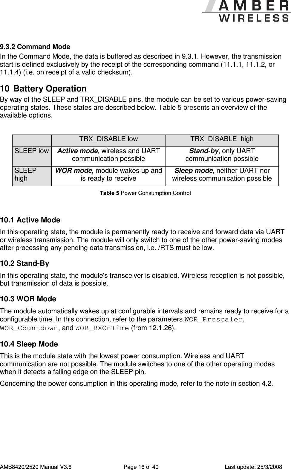      AMB8420/2520 Manual V3.6  Page 16 of 40  Last update: 25/3/2008 9.3.2 Command Mode In the Command Mode, the data is buffered as described in 9.3.1. However, the transmission start is defined exclusively by the receipt of the corresponding command (11.1.1, 11.1.2, or 11.1.4) (i.e. on receipt of a valid checksum).  10  Battery Operation By way of the SLEEP and TRX_DISABLE pins, the module can be set to various power-saving operating states. These states are described below. Table 5 presents an overview of the available options.    TRX_DISABLE low  TRX_DISABLE  high SLEEP low Active mode, wireless and UART communication possible Stand-by, only UART communication possible SLEEP high WOR mode, module wakes up and is ready to receive Sleep mode, neither UART nor wireless communication possible Table 5 Power Consumption Control  10.1 Active Mode In this operating state, the module is permanently ready to receive and forward data via UART or wireless transmission. The module will only switch to one of the other power-saving modes after processing any pending data transmission, i.e. /RTS must be low. 10.2 Stand-By In this operating state, the module's transceiver is disabled. Wireless reception is not possible, but transmission of data is possible. 10.3 WOR Mode The module automatically wakes up at configurable intervals and remains ready to receive for a configurable time. In this connection, refer to the parameters WOR_Prescaler, WOR_Countdown, and WOR_RXOnTime (from 12.1.26). 10.4 Sleep Mode This is the module state with the lowest power consumption. Wireless and UART communication are not possible. The module switches to one of the other operating modes when it detects a falling edge on the SLEEP pin. Concerning the power consumption in this operating mode, refer to the note in section 4.2. 