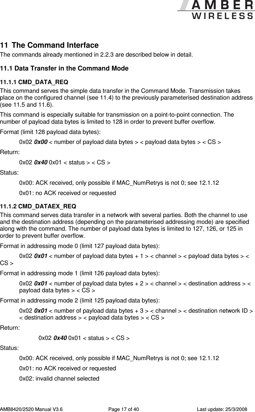      AMB8420/2520 Manual V3.6  Page 17 of 40  Last update: 25/3/2008 11  The Command Interface The commands already mentioned in 2.2.3 are described below in detail.  11.1 Data Transfer in the Command Mode 11.1.1 CMD_DATA_REQ This command serves the simple data transfer in the Command Mode. Transmission takes place on the configured channel (see 11.4) to the previously parameterised destination address (see 11.5 and 11.6). This command is especially suitable for transmission on a point-to-point connection. The number of payload data bytes is limited to 128 in order to prevent buffer overflow. Format (limit 128 payload data bytes): 0x02 0x00 < number of payload data bytes > < payload data bytes > < CS > Return:   0x02 0x40 0x01 < status > < CS > Status:   0x00: ACK received, only possible if MAC_NumRetrys is not 0; see 12.1.12   0x01: no ACK received or requested 11.1.2 CMD_DATAEX_REQ This command serves data transfer in a network with several parties. Both the channel to use and the destination address (depending on the parameterised addressing mode) are specified along with the command. The number of payload data bytes is limited to 127, 126, or 125 in order to prevent buffer overflow. Format in addressing mode 0 (limit 127 payload data bytes):   0x02 0x01 < number of payload data bytes + 1 > < channel > < payload data bytes > < CS >  Format in addressing mode 1 (limit 126 payload data bytes):   0x02 0x01 < number of payload data bytes + 2 > < channel > < destination address > < payload data bytes > < CS >  Format in addressing mode 2 (limit 125 payload data bytes):   0x02 0x01 < number of payload data bytes + 3 > < channel > < destination network ID > < destination address > < payload data bytes > < CS >  Return:     0x02 0x40 0x01 < status > < CS > Status:   0x00: ACK received, only possible if MAC_NumRetrys is not 0; see 12.1.12   0x01: no ACK received or requested   0x02: invalid channel selected 