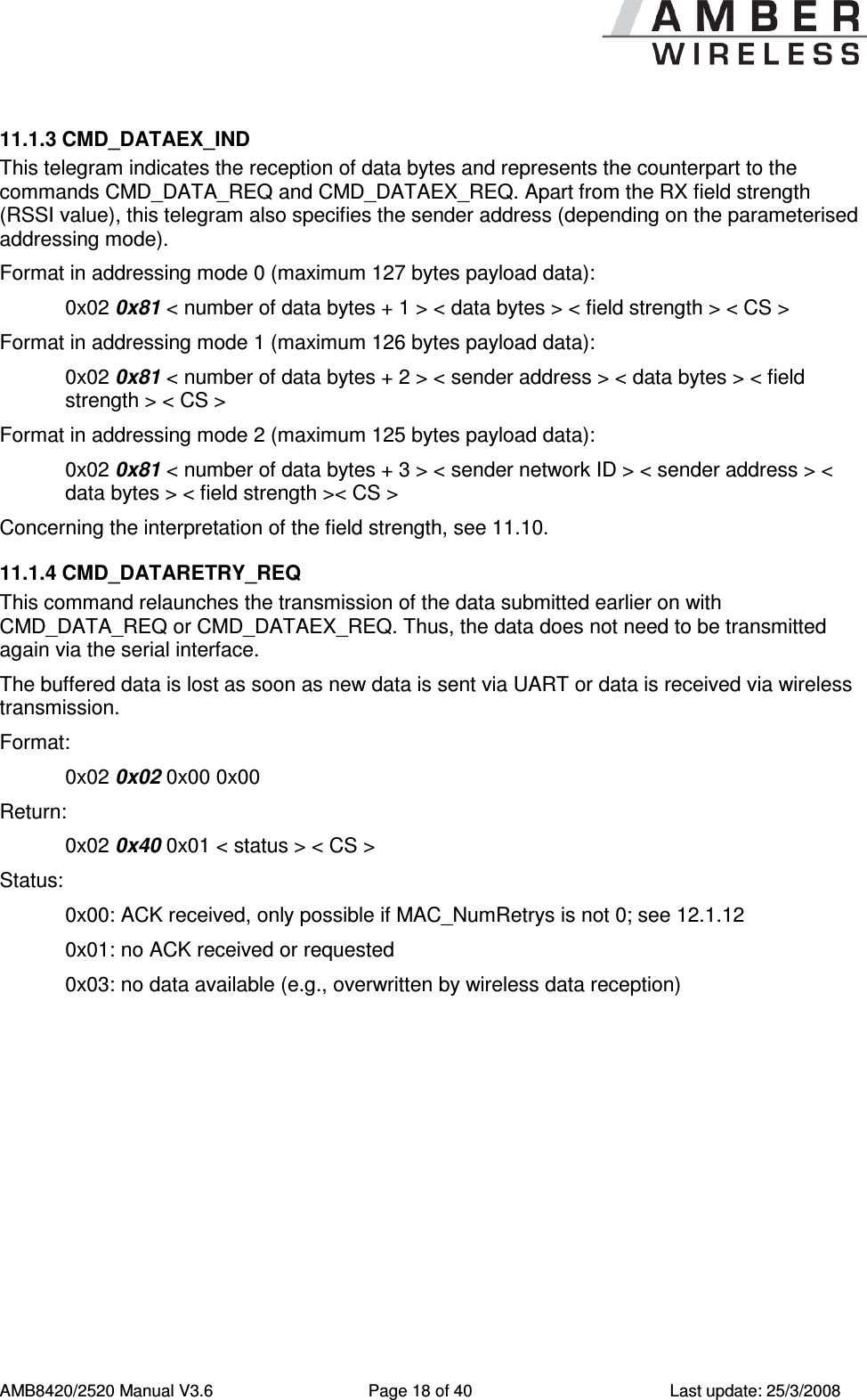      AMB8420/2520 Manual V3.6  Page 18 of 40  Last update: 25/3/2008 11.1.3 CMD_DATAEX_IND This telegram indicates the reception of data bytes and represents the counterpart to the commands CMD_DATA_REQ and CMD_DATAEX_REQ. Apart from the RX field strength (RSSI value), this telegram also specifies the sender address (depending on the parameterised addressing mode). Format in addressing mode 0 (maximum 127 bytes payload data): 0x02 0x81 < number of data bytes + 1 > < data bytes > < field strength > < CS >  Format in addressing mode 1 (maximum 126 bytes payload data): 0x02 0x81 < number of data bytes + 2 > < sender address > < data bytes > < field strength > < CS >  Format in addressing mode 2 (maximum 125 bytes payload data): 0x02 0x81 < number of data bytes + 3 > < sender network ID > < sender address > < data bytes > < field strength >< CS >  Concerning the interpretation of the field strength, see 11.10. 11.1.4 CMD_DATARETRY_REQ This command relaunches the transmission of the data submitted earlier on with CMD_DATA_REQ or CMD_DATAEX_REQ. Thus, the data does not need to be transmitted again via the serial interface. The buffered data is lost as soon as new data is sent via UART or data is received via wireless transmission. Format:     0x02 0x02 0x00 0x00 Return:     0x02 0x40 0x01 < status > < CS > Status:   0x00: ACK received, only possible if MAC_NumRetrys is not 0; see 12.1.12   0x01: no ACK received or requested   0x03: no data available (e.g., overwritten by wireless data reception) 