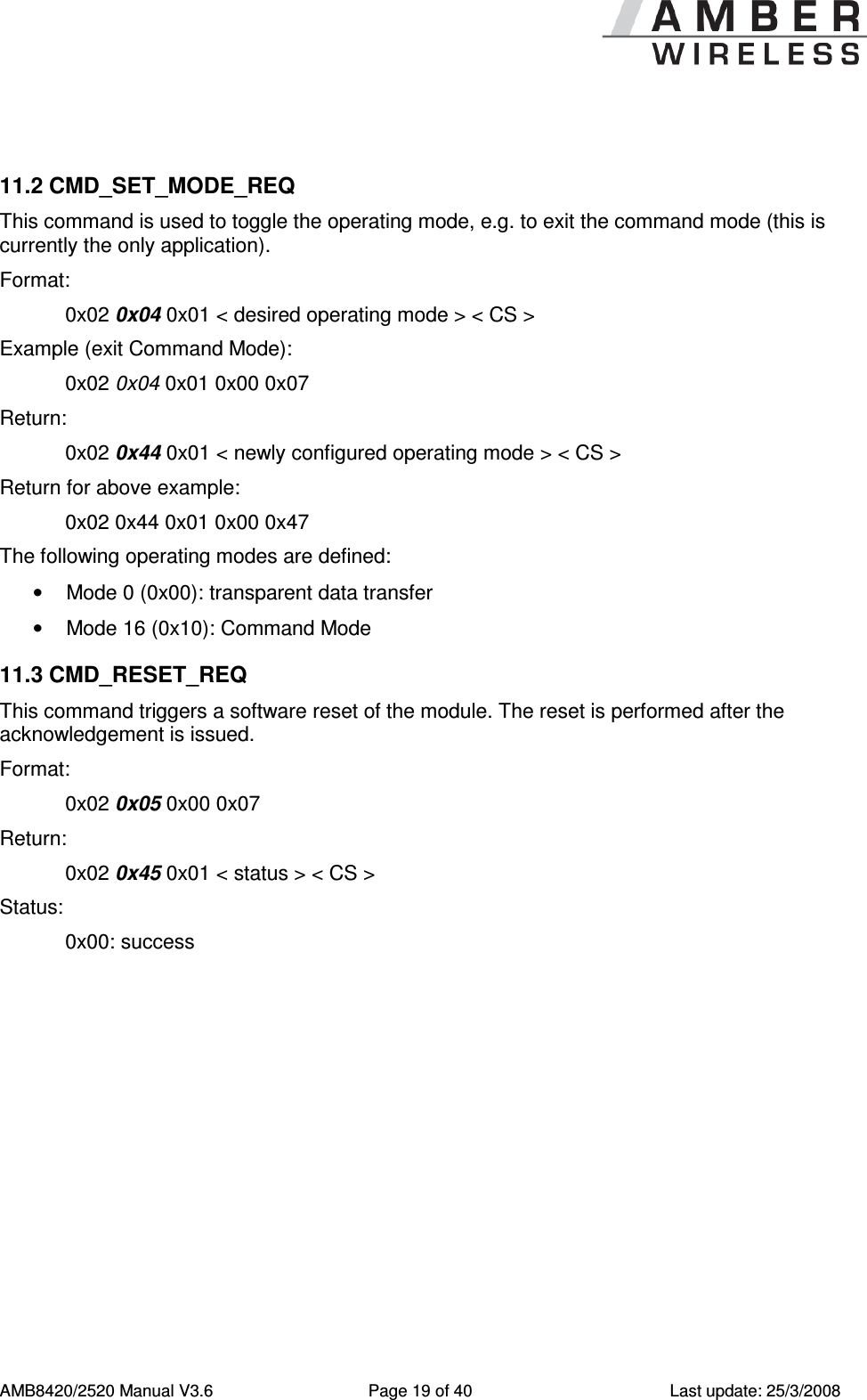      AMB8420/2520 Manual V3.6  Page 19 of 40  Last update: 25/3/2008  11.2 CMD_SET_MODE_REQ This command is used to toggle the operating mode, e.g. to exit the command mode (this is currently the only application). Format:     0x02 0x04 0x01 < desired operating mode > < CS > Example (exit Command Mode):     0x02 0x04 0x01 0x00 0x07 Return:   0x02 0x44 0x01 < newly configured operating mode > < CS > Return for above example:   0x02 0x44 0x01 0x00 0x47 The following operating modes are defined: &bull;  Mode 0 (0x00): transparent data transfer &bull;  Mode 16 (0x10): Command Mode 11.3 CMD_RESET_REQ This command triggers a software reset of the module. The reset is performed after the acknowledgement is issued. Format:     0x02 0x05 0x00 0x07 Return:   0x02 0x45 0x01 < status > < CS > Status:    0x00: success 